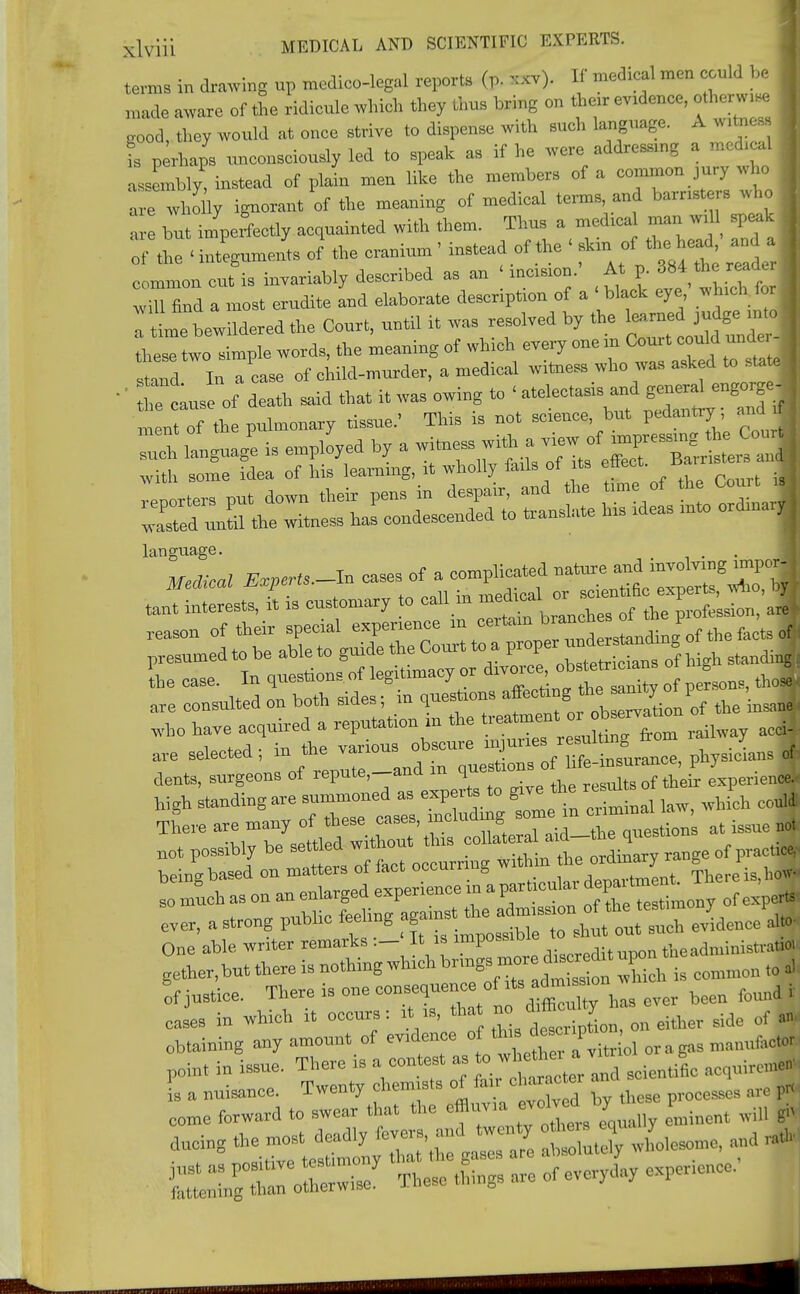 terns in drawing up medico-legal report* fcC xxv). If medical men could be I made aware of the ridicule which they thus bring on then- evidence, otherw.ee „ood, they would at once strive to dispense with such language. A wltaess is perhaps unconsciously led to speak as if he were addressmg a medical assembly! instead of plain men like the members of a common jury who are wholly ignorant of the meaning of medical terms, and hamsters who Zl but imperfectly acquainted with them. Thus a medica man w, speak . the ■ iu'egumis ox the cranium • instead of the < Ider common cut is invariably described as an incision. At p. 384 thread* wiU find a most erudite and elaborate description of a -black eye ^ichrforj time bewildered the Court, until it was resolved by the these two simple words, the meaning of which every one in Court could und ZZ In a ease of child-murder, a medical witness who was asked to sta e | '' Situsof death said that it was owing to ' atelectasis and general engo*gel meetof the pulmonary tissue.' This is not science, but pedantry, and ■ language who have acquired a reputation in the treatmen« orb-vauo J are selected; in ^various ^ f Hfe—ee, physicians of dents, surgeons of repute,—and m que _ experience* There are many of these cases, mciuu g „llestions at issue not not possibly be settled without this »^ ^7 range of practice, beta* based on matters of fact ocournng within he oidir^y ~hel.ei. so much as on an enlarged experience in a particular deparfm ^; The , ever, a strong public feeling Jdeuce * One able writer remarks:- It is impose.™ thcadministra«» gether,but there is nothing which WJ™*£2« Xch is common * of justice. There is one consequenc of ^s — , ^ ^ . oases in which it occurs; it is, Oat no dittory ^ rf . obtaining any amount of evidence, of. olora mmM* point in issue. There is a contest as 0whethei a acq„ircl^ is a nuisance. Twenty chemists of fan character a, ^ come forward to swear that the effluvia • oh d1,• I> ^ J ffiTClS These things are of everyday experience. |