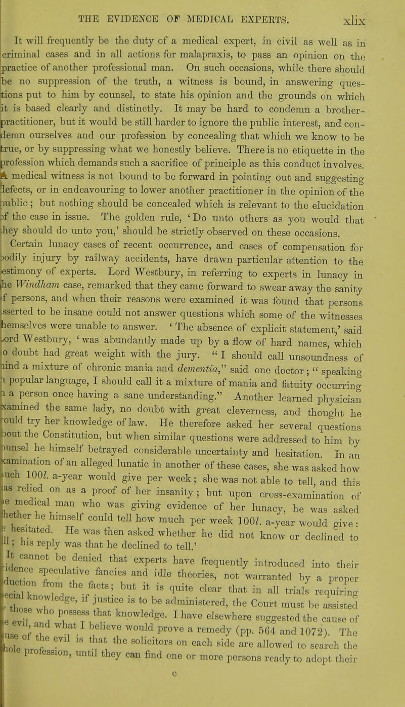 It will frequently be the duty of a medical expert, in civil as well as in criminal cases and in all actions for malapraxis, to pass an opinion on the ipractice of another professional man. On such occasions, while there should pe no suppression of the truth, a witness is bound, in answering ques- tions put to him by counsel, to state his opinion and the grounds on which it is based clearly and distinctly. It may be hard to condemn a brother- practitioner, but it would be still harder to ignore the public interest, and con- demn ourselves and our profession by concealing that which we know to be true, or by suppressing what we honestly believe. There is no etiquette in the profession which demands such a sacrifice of principle as this conduct involves, ft. medical witness is not bound to be forward in pointing out and suggesting defects, or in endeavouring to lower another practitioner in the opinion of the public ; but nothing should be concealed which is relevant to the elucidation Df the case in issue. The golden rule, ' Do unto others as you would that hey should do unto you,' should be strictly observed on these occasions. Certain lunacy cases of recent occurrence, and cases of compensation for Dodily injury by railway accidents, have drawn particular attention to the •estimony of experts. Lord Westbury, in referring to experts in lunacy in he Windham case, remarked that they came forward to swear away the sanity ►f persons, and when their reasons were examined it was found that persons [sserted to be insane could not answer questions which some of the witnesses hemselves were unable to answer. < The absence of explicit statement,' said Lord Westbury, ' was abundantly made up by a flow of hard names, which jo doubt had great weight with the jury.  I should call unsoundness of hind a mixture of chronic mania and dementia;' said one doctor;  speaking n popular language, I should call it a mixture of mania and fatuity occurring n a person once having a sane understanding. Another learned physician Kamined the same lady, no doubt with great cleverness, and thought he rould try her knowledge of law. He therefore asked her several questions bout the Constitution, but when similar questions were addressed to him by ninsel he himself betrayed considerable uncertainty and hesitation In an ^animation of an alleged lunatic in another of these cases, she was asked how nuch 10W. a-year would give per week; she was not able to tell, and this as relied on as a proof of her insanity ; but upon cross-examination of h r ^ Wh° giYing 6videnCe °f her W7> was asked Aether he himself could tell how much per week 100Z. a-year would give • 3 hesitated He was then asked whether he did not know or declined to U, his reply was that he declined to tell.' It cannot be denied that experts have frequently introduced into their ducZT are/anC1T ^ idlG the°rieS' DOt W™ted b7 a P*°P * cTa kn 7l , ■ ' *  qUitG dear that in aU -quiring ecnd knowledge, if justice is to be administered, the Court must be Listed e evTl1° TTv^ °Wledge- IhaVC Glstwhere -gg-tedthe cause of uTof 2 , u ? W0UW pr°Ve a remedv fa 564 <™d 1072). The « of the evil w that the solicitors on each side are allowed to search the iole pr0feS810n, until they can find one or more persons ready to adopt their