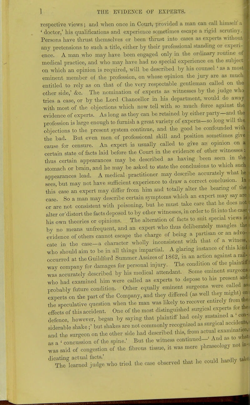 respective views; and when once in Court, provided a man can call himself ai ' doctor,' his qualifications and experience sometimes escape a rigid scrutiny.! Persons have thrust themselves or been thrust into cases as experts without! any pretensions to such a title, either by their professional standing or cxperi- I ence. A man who may have been engaged only in the ordinary routine of J medical practice, and who may have had no special experience on the subject! on which an opinion is required, will be described by his counsel' as a most! eminent member of the profession, on whose opinion the jury are as much! entitled to rely as on that of the very respectable gentleman called on the« other side,' &c. The nomination of experts as witnesses by the judge vrhM tries a case, or by the Lord Chancellor in his department, would do awajB with most of the objections which now tell with so much force against thM evidence of experts. As long as they can be retained by either party—and thfl profession is large enough to furnish a great variety of experts—so long will thM objections to the present system continue, and the good be confounded wiliB the bad. But even men of professional skill and position sometimes giv« cause for censure. An expert is usually called to give an opinion on M certain state of facts laid before the Court in the evidence of other witnesses ■ thus certain appearances may be described as having been seen in the! stomach or brain, and he may be asked to state the conclusions to which such J appearances lead. A medical practitioner may describe accurately what he* sees but may not have sufficient experience to draw a correct conclusion. In J this' case an expert may differ from him and totally alter the bearing of the* case So a man may describe certain symptoms which an expert may say are* or are not consistent with poisoning, but he must.take care that he does not* alter or-distort the facts deposed to by other witnesses, in order to fit into the caart his own theories or opinions. The alteration of facts to siut special views * bv no means unfrequent, and an expert who thus deliberately mangles tM evidence of others cannot escape the charge of being a partisan or an advof cate in the case-a character wholly inconsistent with that of a witnej who should aim to be in all things impartial. A glaring instance of this kind occurred at the Guildford Summer Assizes of 1862, in an action against a rail- way company for damages for personal injury. The condition of the plaintiff: was accurately described by his medical attendant. Some eminent surgeons who had examined him were called as experts to depose to his present ana probably future condition. Other equally eminent surgeons were cal ed a* experts on the part of the Company, and they differed (as well they might) on the speculative question when the man was likely to recover entirely iromftj effects of this accident. One of the most distinguished surgical experts tor tlie defence, however, began by saying that plaintiff had only sustained a con- siderable shake ;' but shakes are not commonly recognized as surgical accident and the surgeon on the other side had described this, from actua' ; as a < concussion of the spine.' But the witness continued-- And as to* to was said of congestion of the fibrous tissue, it was mere phraseology not in dicating actual facts.' ■ w,uv take The learned judge who tried the case observed that he could hardly 1*