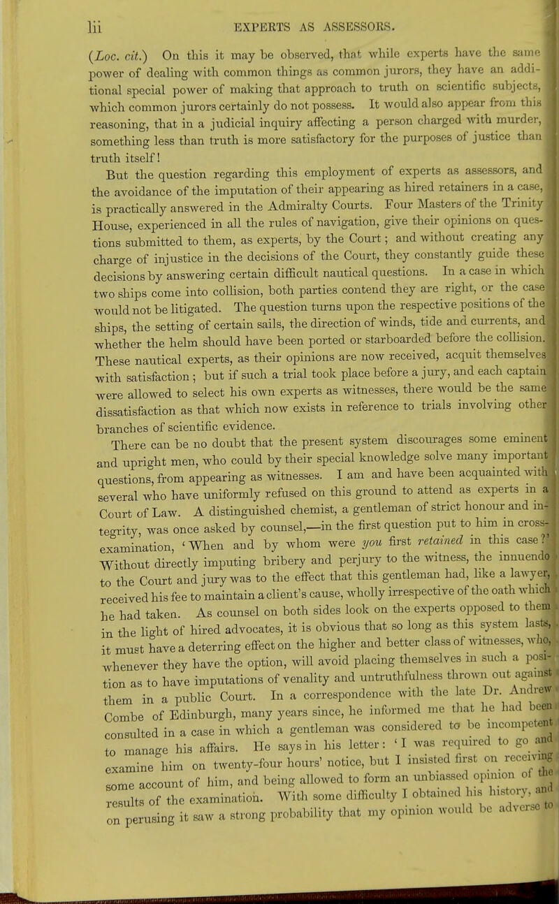 (Loc. cit.) On this it may be observed, that while experts have the same | power of dealing with common things as common jurors, they have an addi- I tional special power of making that approach to truth on scientific subjects, I which common jurors certainly do not possess. It would also appear from this | reasoning, that in a judicial inquiry affecting a person charged with murder, I something less than truth is more satisfactory for the purposes of justice than I truth itself! But the question regarding this employment of experts as assessors, and! the avoidance of the imputation of their appearing as hired retainers in a case, I is practically answered in the Admiralty Courts. Four Masters of the Trinity I House, experienced in all the rules of navigation, give their opinions on ques- tions submitted to them, as experts, by the Court; and without creating any ] charge of injustice in the decisions of the Court, they constantly guide these decisions by answering certain difficult nautical questions. In a case in which two ships come into collision, both parties contend they are right, or the case would not be litigated. The question turns upon the respective positions of the! ships, the setting of certain sails, the direction of winds, tide and currents, and! whether the helm should have been ported or starboarded before the collision. These nautical experts, as their opinions are now received, acquit themselves! with satisfaction ; but if such a trial took place before a jury, and each captain! were allowed to select his own experts as witnesses, there would be the samj dissatisfaction as that which now exists in reference to trials involving other! branches of scientific evidence. There can be no doubt that the present system discourages some eminenW and upright men, who could by their special knowledge solve many important I questions, from appearing as witnesses. I am and have been acquainted witb» several who have uniformly refused on this ground to attend as experts in M Court of Law. A distinguished chemist, a gentleman of strict honour and in-Sl| tegrity, was once asked by counsel,—in the first question put to him in cross-1 examination, 'When and by whom were you first retained m this case* Without directly imputing bribery and perjury to the witness, the innuendo J to the Court and jury was to the effect that this gentleman had, like a lawyer, received his fee to maintain a client's cause, wholly irrespective of the oath winch he had taken. As counsel on both sides look on the experts opposed to them h in the light of hired advocates, it is obvious that so long as this system lasts, L it must have a deterring effect on the higher and better class of witnesses, who, • whenever they have the option, will avoid placing themselves m such a posi- tion as to have imputations of venality and untruthfulness thrown out against I them in a public Court. In a correspondence with the late Dr. Andrew, Combe of Edinburgh, many years since, he informed me that he had been consulted in a case in which a gentleman was considered to be incompetent , to manage his affairs. He says in his letter: 'I was required to go and examine him on twenty-four hours' notice, but I insisted first on receiving - some account of him, and being allowed to form an unbiassed opinion of results of the examination. With some difficulty I obtained his historyand on perusing it saw a strong probability that my opinion would be adverse**