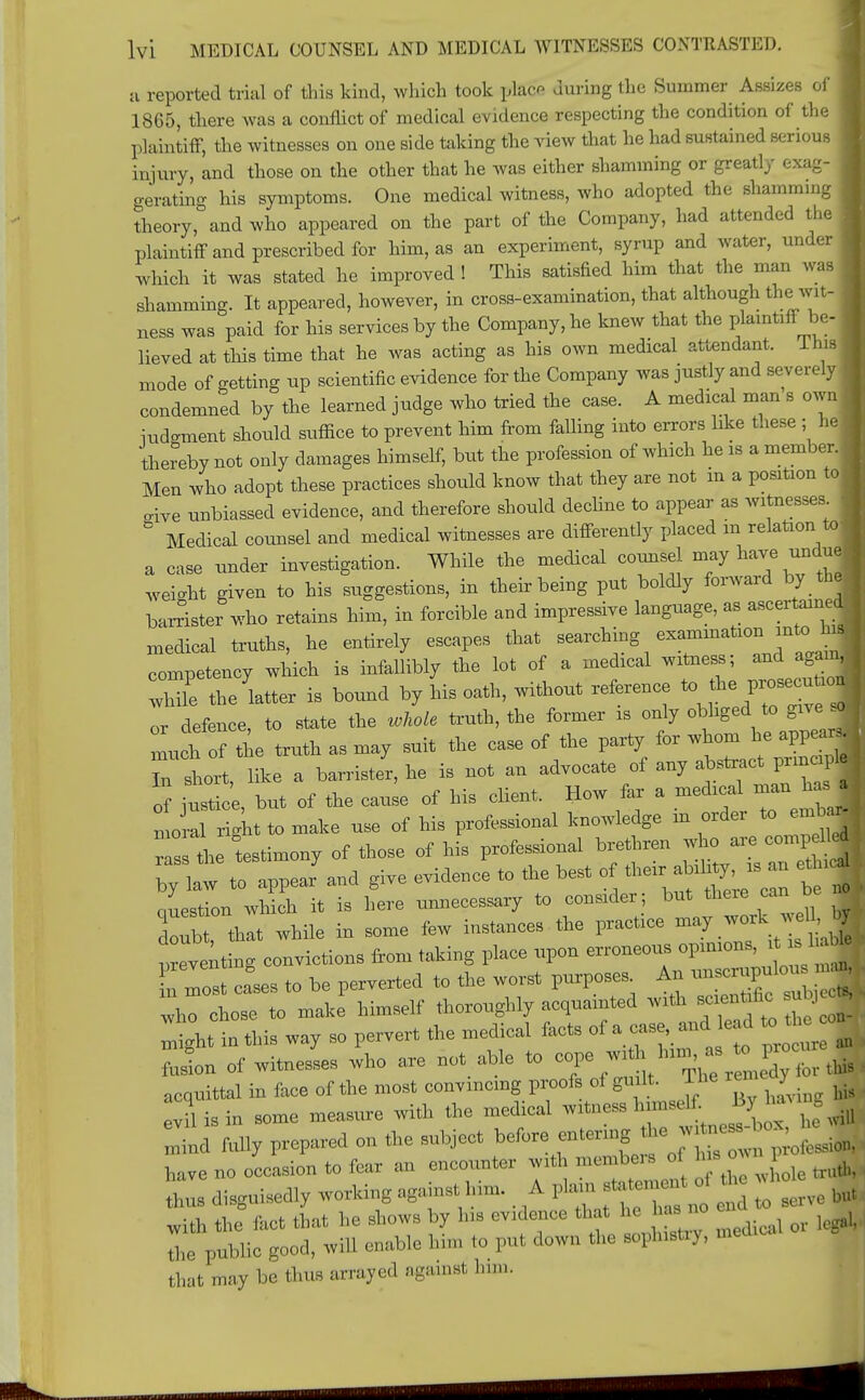 a reported trial of this kind, which took \Aaco during the Summer Assizes of I 1865, there was a conflict of medical evidence respecting the condition of the plaintiff, the witnesses on one side taking the view that he had sustained serious injury, and those on the other that he was either shamming or greatly exag- gerating his symptoms. One medical witness, who adopted the shamming 1 theory, and who appeared on the part of the Company, had attended the ! plaintiff and prescribed for him, as an experiment, syrup and water, under I which it was stated he improved ! This satisfied him that the man was .hamming. It appeared, however, in cross-examination, that although the wit- I ness was paid for his services by the Company, he knew that the plaintiff be- I lieved at this time that he was acting as his own medical attendant. Ihis I mode of getting up scientific evidence for the Company was justly and severely 1 condemned by the learned judge who tried the case. A medical man s own iudgment should suffice to prevent him from falling into errors like these ; he thereby not only damages himself, but the profession of which he is a member. I Men who adopt these practices should know that they are not in a position to rive unbiassed evidence, and therefore should decline to appear as witnesses i ° Medical counsel and medical witnesses are differently placed m relation to a case under investigation. While the medical counsel may have undue| weight given to his suggestions, in their being put boldly forward by the| barrister who retains him, in forcible and impressive language, as ascertained- medical truths, he entirely escapes that searching examination into taj competency which is infallibly the lot of a medical witness; and agam| le latter is bound by his oath, without reference to die p— I or defence to state the whole truth, the former is only obliged to give sol lit 1 truth as may suit the case of the party lor whom he appearj T short, like a barrister, he is not an advocate of any abstract prmc pi ot iustice but of the cause of his client. How far a medical man has . i 1 make use of his professional knowledge in order to embaj r s the testimony of those of his professional brethren who are competed ; bylaw to appear'and give evidence to the best of their abih^s an ethi | Question which it is here unnecessary to consider; but there can be Zb that while in some few instances the practice may work well by Eventing convictions from taking place upon erroneous opinions, it^ 1 able ETost cfses to be perverted to the worst purpose. An miscrupr lou ^ who chose to make himself thoroughly acquainted with sc en fie su J ^ht in this way so pervert the medical facts of a case^ed to^ on- fuston of witnesses who axe not able to ^^.^^L for this acquittal in face of the most convincing proofs of gu It. The reiedy ^ evil is in some measure with the medical witness h^elf B3 to g Snd fully prepared on the subject before entering he w ne -b x have no occasion to fear an encounter with member * J^J^ ^ thus disguisedly working against him. A P^^n° * £ serve but with the fact that he shows by his evidence that he as no c the public good, will enable Inn, to put down the sophistry, med that may be thus arrayed against him.