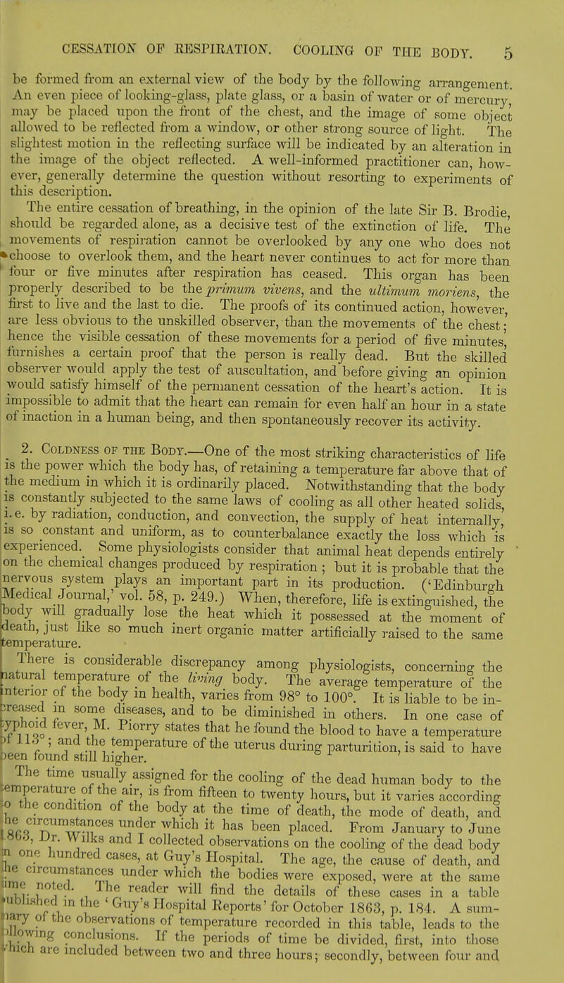 be formed from an external view of the body by the following arrangement An even piece of looking-glass, plate glass, or a basin of water or of mercury, may be placed upon the front of the chest, and the image of some object allowed to be reflected from a window, or other strong source of light. The slightest motion in the reflecting surface will be indicated by an alteration in the image of the object reflected. A well-informed practitioner can how- ever, generally determine the question without resorting to experiments of this description. The entire cessation of breathing, in the opinion of the late Sir B. Brodie should be regarded alone, as a decisive test of the extinction of life. The movements of respiration cannot be overlooked by any one who does not • choose to overlook them, and the heart never continues to act for more than four or five minutes after respiration has ceased. This organ has been properly described to be the primum vivens, and the ultimum moriens, the first to live and the last to die. The proofs of its continued action, however are less obvious to the unskilled observer, than the movements of the chest' hence the visible cessation of these movements for a period of five minutes' furnishes a certain proof that the person is really dead. But the skilled observer would apply the test of auscultation, and before giving an opinion would satisfy himself of the permanent cessation of the heart's action. It is impossible to admit that the heart can remain for even half an hour in a state of inaction in a human being, and then spontaneously recover its activity. 2. Coldness of the Body.—One of the most striking characteristics of life is the power which the body has, of retaining a temperature far above that of the medium m which it is ordinarily placed. Notwithstanding that the body is constantly subjected to the same laws of cooling as all other heated solids, i.e. by radiation, conduction, and convection, the supply of heat internally' is so constant and uniform, as to counterbalance exactly the loss which is experienced. Some physiologists consider that animal heat depends entirely on the chemical changes produced by respiration ; but it is probable that the nervous system plays an important part in its production. ('Edinburgh Medical Journal,' vol. 58, p. 249.) When, therefore, life is extinguished, the body will gradually lose the heat which it possessed at the moment of death, just like so much inert organic matter artificially raised to the same temperature. There is considerable discrepancy among physiologists, concerning the natural temperature of the living body. The average temperature of the interior of the body m health, varies from 98° to 100°. It is liable to be in- creased in some diseases, and to be diminished in others. In one case of typhoid fever, M. Piorry states that he found the blood to have a temperature ) lid ; and the temperature of the uterus during parturition, is said to have been found still higher. The time usually assigned for the cooling of the dead human body to the temperature of the air, is from fifteen to twenty hours, but it varies .according .o the condition of the body at the time of death, the mode of death, and 18%C1 nlimwanCeS UHGr Which ifc has been Placed- F™m January to June J' if' i , 1 co]lected observations on the cooling of the dead body n one hundred cases at Guy's Hospital. The age, the cause of death, and he circumstances under which the bodies were exposed, were at the same ume noted. I he reader will find the details of these cases in a table published ,n the < Guy's Hospital Reports' for October 1863, p. 184. A sum- mary ot the observations of temperature recorded in this table, leads to the 'iiowing conclusions. If the periods of time be divided, first, into those mich are included between two and three hours; secondly, between four and