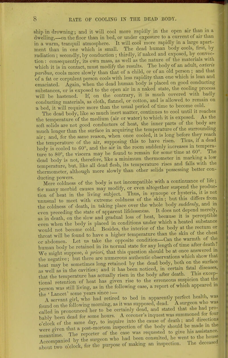 ship in drowning; and it will cool more rapidly in the open air than in a dwelling,—on the floor than in bed, or under exposure to a current of air than in a warm, tranquil atmosphere. It will cool more rapidly in a large apart- ment than in one which is small. The dead human body cools, first, by radiation ; secondly, by conduction ; thirdly, if naked and exposed, by convec- tion : consequently, its own mass, as well as the nature of the materials with which it is in contact, must modify the results. The body of an adult, catena paribus, cools more slowly than that of a child, or of an old person ; and that of a fat or corpulent person cools with less rapidity than one which is lean and emaciated. Again, when the dead human body is placed on good conducting substances, or is exposed to the open air in a naked state, the cooling process will be hastened. If, on the contrary, it is much covered with badly conducting materials, as cloth, flannel, or cotton, and is allowed to remain on a bed, it will require more than the usual period of time to become cold. The dead body, like so much inert matter, continues to cool until it reaches the temperature of the medium (air or water) to which it is exposed. As the soft solids are not good conductors of heat, the inner parts of the body are much longer than the surface in acquiring the temperature of the surrounding air; and, for the same reason, when once cooled, it is long before they reach the temperature of the air, supposing this to have risen. Tnus, if a dead body is cooled to 60°, and the air in the room suddenly increases in tempera- ture to 80°, the viscera may be found to remain for some time at oO . lne dead body is not, therefore, like a minimiim thermometer m marking a low temperature, but, like all dead flesh, its temperature rises and falls with the thermometer, although more slowly than other solids possessing better con- ducting powers. _ .... Mere coldness of the body is not incompatible with a continuance ot hie ; for many morbid causes may modify, or even altogether suspend the produc- tion of heat in the living subject. Thus, in syncope or hysteria it is not unusual to meet with extreme coldness of the skin; but this differs from the coldness of death, in taking place over the whole body suddenly and in even preceding the state of apparent lifelessness. It does not depend merely, as in death, on the slow and gradual loss of heat, because it is perceptible «ven when the body is placed in conditions under which a heated substance would not become cold. Besides, the interior of the body at the rectum or throat wiU be found to have a higher temperature than the skin of the chest or abdomen. Let us take the opposite condition—Can the warmth ot the human body be retained in its normal state for any length of time after death. We might suppose, a priori, that this question should be at once answered in the negative; but there are numerous authentic observations which show that heat may be sometimes long retained by the dead body, both on the surface as well as in the cavities; and it has been noticed, in certain fata diseases, that the temperature has actually risen in the body after death. _ This excep- tional retention of heat has given rise to the erroneous suspicion that the person was still living, as in the following case, a report of which appeared in the ' Lancet' some years since :— A servant girl, who had retired to bed in apparently perfect health, was found on the following morning, as it was supposed, dead. A surgeon who w as called in pronounced her to be certainly dead, and stated that she had pro] b-iblv been dead for some hours. A coroner's inquest was summoned for four o'cloL of the same day, to inquire into the cause of death ; and drrectiod we riYen^at a post-mortem inspection of the body should be made in the were give Snorter of the case was requested to give his assistance, meantime. I he cpo ^ ^ ^ ^ ^ iSS&SX*^ or -king an inspection. The deceased