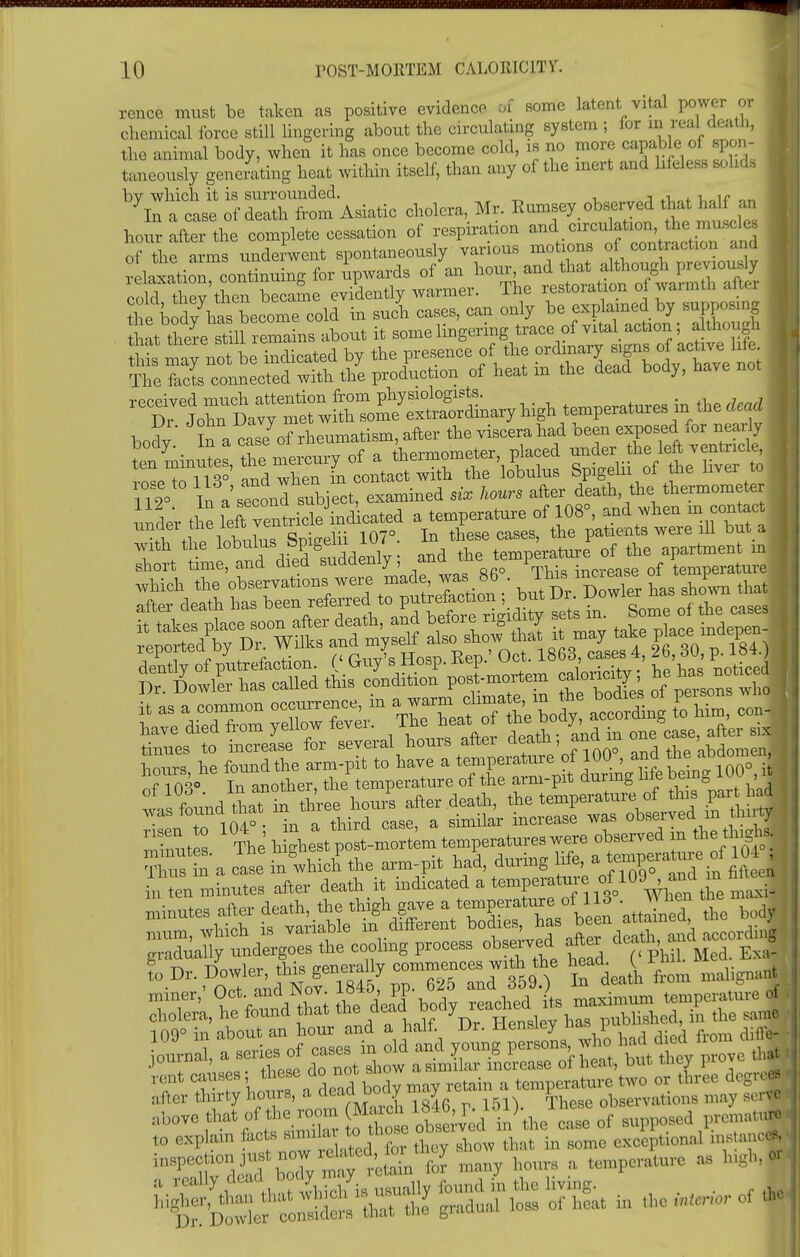 rcnce must be taken as positive evidence of some latent vital power or chemical force still lingering about the circulating system ; for m real death, the animal body, when it has once become cold, is no more capable ^of spon | taneously generating heat within itself, than any of the inert and lifeless solids bv which it is surrounded. - ; , ,, In a case of death from Asiatic cholera, Mr. Ramsey observed that half an hour aftei the complete cessation of respiration ^^^^ i of the arms underwent spontaneously various motions of contraction and relaxation continuing for upwards of an hour, and that although previously c M t ey then became evidently warmer. The restoration of warmth after S^ele cold in sucn cases, can only *J^j^.'^S that there still remains about it some lingering trace of vita^ action , altough this may not be indicated by the presence of the ^T^ff ' CeZt The facta connected with the production of heat m the dead body, have not bo?;: Jt ^^^T^^^^^^^ ^r^S^t^^^^ Spigelii of the liver to 112° In a'second Object, examined six hours after death the thermometer under the left venticle'indicated a temperature of 108°, and when m contact 1 tinder the lelt vem ^ ^ ntg were lU_ but | with the lobulus fepigem Jui temperature of the apartment m • short time, and died suddenly, and the \emP^ — Z s-al hour, ^ W titers rP ^rr^Mj^ioor.'i Tnut The h ghest p t-mortem temperatures were observed m the thjgta , Zs . 'a ci inlhicf the arm-pit had, during hfe, a temperate of 104 i ten minutes after death it indicated a tempemture of1091^»d a M»e minutes after death, the ^W1™ attSnet t bodl ^.^.^dWlSf — ZZtft horn malign J rent causes; ^^^may retain a temperature two or three degrc* after thirty hours, a clcaci^Douy i y i ations may serve