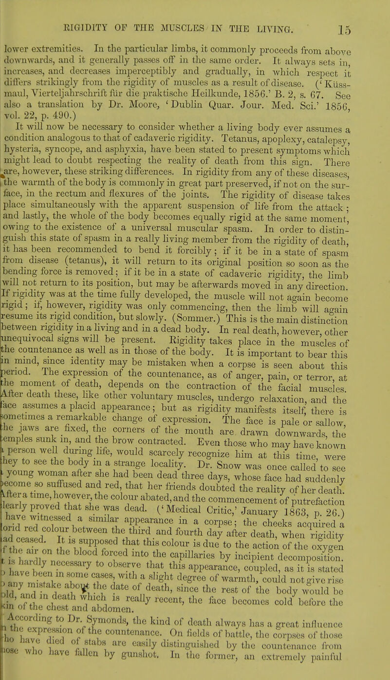 lower extremities. In the particular limbs, it commonly proceeds from above downwards, and it generally passes off in the same order. It always sets in increases, and decreases imperceptibly and gradually, in which respect it differs strikingly from the rigidity of muscles as a result of disease. (' Ktiss- maul, Vierteljahrschrii't fur die praktische Heilkunde, 1856.' B. 2, s. G7. See also a translation by Dr. Moore, ' Dublin Quar. Jour. Med. Sci' 1850 vol. 22, p. 490.) It will now be necessary to consider whether a living body ever assumes a condition analogous to that of cadaveric rigidity. Tetanus, apoplexy, catalepsy, hysteria, syncope, and asphyxia, have been stated to present symptoms which might lead to doubt respecting the reality of death from this sign. There are, however, these striking differences. In rigidity from any of these diseases the warmth of the body is commonly in great part preserved, if not on the sur- face, in the rectum and flexures of the joints. The rigidity of disease takes place simultaneously with the apparent suspension of life from the attack • and lastly, the whole of the body becomes equally rigid at the same moment', owing to the existence of a universal muscular spasm. In order to distin- guish this state of spasm in a really living member from the rigidity of death it has been recommended to bend it forcibly ; if it be in a state of spasm from disease (tetanus), it will return to its original position so soon as the bending force is removed; if it be in a state of cadaveric rigidity, the limb will not return to its position, but may be afterwards moved in any direction If rigidity was at the time fully developed, the muscle will not again become rigid; if, however, rigidity was only commencing, then the limb will a<min resume its rigid condition, but slowly. (Sommer.) This is the main distinction between rigidity m a living and in a dead body. In real death, however other unequivocal signs will be present. Eigidity takes place in the muscles of the countenance as well as in those of the body. It is important to bear this m mind, since identity may be mistaken when a corpse is seen about this benod. The expression of the countenance, as of anger, pain, or terror, at the moment of death, depends on the contraction of the facial muscles After death these, like other voluntary muscles, undergo relaxation, and the ace assumes a placid appearance; but as rigidity manifests itself, there is wmetimes a remarkable change of expression. The face is pale or sallow he jaws are fixed the corners of the mouth are. drawn downwards, the temples sunk in, and the brow contracted. Even those who may have known i person well during hfe, would scarcely recognize him at this time, were hey to see the body m a strange locality. Dr. Snow was once called to see - young woman after she had been dead three days, whose face had suddenly .ecome so suffused and red that her friends doubted the reality of her deat 1. fter a time, however, the colour abated, and the commencement of putrefaction lea, y proved that she was dead. ('Medical Critic,' January 8^7 26.) have witnessed a similar appearance in a corpse; the cheeks acquired a and red colour between the third and fourth day after death, when rigidity flhe air on th^T^ ^ *! ^ ta ^'° the aCti™ of oxygen Vis Wdlvbl°cd/Td mto *e CfpWm by incipient decomposition, b hav^LTr;? °bSerJe thrVthi8 aPP«*> coupled, as it is stated t> anv mi toVo W T*a '^V1 dGSree 0f warmth,could not give rise bid and tU datS dnd6ath' SinCe the resfc 0f the bod7 wUld be According to Dr Symonds, the kind of death always has a great influence hi i fth? countenance- On fields of battle, the corpses of those no nave died of stabs are easily distinguished by the countenance from lose who have fallen by gunshot. In the former, an extremely painful