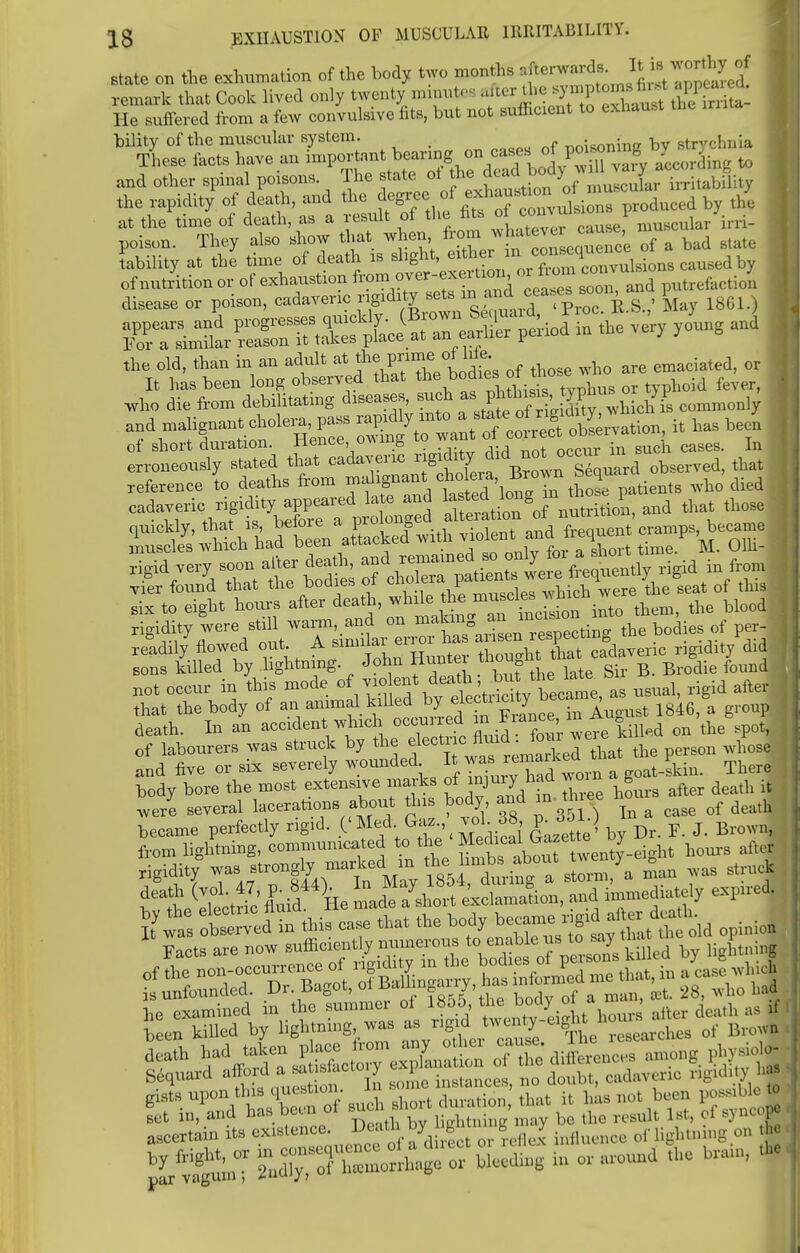 state on the exhumation of the body two months ^erwards. J^™g*S£ remark that Cook lived only twenty minute* f^^S He suffered from a few convulsive fits, but not sufficient to exhaust the bility of the muscular system. ™i««mur bv strychnia These facts have an important bearing on cases JjP^J^jSS to and other spinal poisons. The state ot the ^J^J^^^^ the rapidity of death, and the degree of ,*chof ™ , cuhu - £ at the time of death, as a result of the fits of JW™™* muscular irri- poison. They also show that when ^J***™J^ 7a bad state lability at the time of death is shght, ^^J^^iAm caused by the old, than in an adult at thJ f ^ who are emaciated, or It has been long observed that the bocbesoi u feY who die from debilitating diseases, such as^J^Sffcommonly a?d malignant choleras ^^^T^X^ it has been iSS^Sd tlr^veri! tilt reference to deaths ^f^»* patients who died • ^f°f^»J^X$ iheiationSof nutrition, and that those Z^^,\YZnJ^eLi^ violent and frequent -nips became 1 SgTd veiT soon after death, from viSer fou/d that the bodies of ^^J^^^\eB-«t of this six to eight hours after death, while the muscles J^n h blood rigidity were still warm, and on makuig^^t^\e SdieB of per- readily flowed out. A similar error ha ^^XTcadaveric rigidity did sons killed by lightning. John Hun e though^ that ca ^ not occur in this mode ^.^\^tS^y became, at usual, rigid after that the body of an animal killed by electncuy ^ & death. In an accident which occurred fiance, m An t of labourers was struck by the electrc fluid fourvere ^ and five or six severely wounded It waL^dTorn a goat-skin. Ther body bore the most extensive marks of injury-toA v>oin g .fc were several lacerations about tins body and in- thee hoiu ^ ^ became perfectly rigid. ('Med. Gaz., vol 38, p. dMO * from lightning, communicated to the '^J^^iSrt nours after death had takeace .0 7 fte difce„c„ „,,g phjaoto- Sequard afford a satisiactoiy d bt cadaveric ngidily !«• %1tX ^fSSX« **, » or aroo»d .he hra„„ -