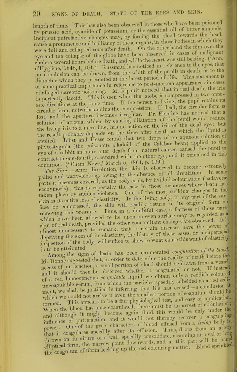 length of time. This lias also been observed b those who have been poisoned by prussic acid, cyanide of potassium, or the essential oil of bitter almonds. Incipient putrefactive changes may, by forcing the blood towards the head, cause a prominence and brilliancy of these organs, in those bodies ,n winch they were dull and collapsed soon after death. On the other hand the film over eye and the collapse of the globe have been observed m cases of malignant cholera several hours before death, and while the heart Was still beating A n d'Hyffiene ' 1848,1,104.) Kiissmaul has noticed m reference to the eyes, that inclusion can be driwn, from the width of the pupils diameter which they presented at the latest period oi life, rhis statement u Vrlctical importance in reference to post-mortem ap—es in cashes of alleged narcotic poisoning. M. Bipault noticed^ that m real death, th e ma is perfectly flaccid. This is seen when the globe is compressed m two oppo- StStoSoS. at the same time If the person is living the.pupil***** circular form, notwithstanding the compression. If dead, the circular^lorm is s and the aperture becomes irregular Dr. ^^3*^ solution of atropia, which by causing dilatation of the pupil won Id reduce thP livino- iris to a mere line, has no action on the iris of the dead eye , due resulf Pro^bably depends on the time after death at which the iqmd is ! applied Jobst and Hesse found that two drops of an aqueous solution^ oj Xtostv^mia (the poisonous alkaloid of the Calabar bean) applied to the 12 o' Sit an hour after death from natural causes caused the pupil ^ ^tract S one-fourth, compared with the other eye, and it remained in this ^^-Sr^onf^ Ztt ISLi to become extremely rJidand^ waxy-looking, owing to the absence of all circulation In some T^s it bloiiS covered as the* body cools, by livid discolouration (cadave c Sa™S • this is especially the ease in those instances where death has SKb UaLeni. One of the most striking changes; in h Sin is its entire loss of elasticity. In the living body, if any part of the but t e be compressed, the skin will readily return to its origina fom j ; tmc.vin- the pressure. Thus, in a doubtful case, a flatness at those pattf . Slrbeen allowed to lie upon an even surface may be regarded a a 'I.i of real death, provided the other concomitant changes are observed. It is Zost rLcetary to remark, that if certain diseases have the power of driving the Si/of its elasticity, the history of these cases, or a sup^ fnspeltion of the body, will suffice to show to what cause this want of elasticity  Amo^etgt of death has been enumerated coagulation of the hlood M Dorme suggested that, in order to determine the reality of death befor the fecess rputretaction, a small portion of blood should be drawn from a : nd t should then be observed whether it coagulated or not If^nsUad of a red homogeneous coagulable liquid we obtain only a redd id ■ colowed liable serum, from which the particles speedily subsided as a ^.M dJ TnTwl sl al be ustifiecl in inferring that life has ceased_a cone usion XnTe cou dnot arrive if even the smallest portion of coagulum should be £ed Thtappears to be a fair physiological test, and easy of ap^hcan* . 1°? ; ooaeuhe, apecdily nllor it. rtlWun. Tlm», drop, from »n SSKto? « /wall speedily <~^-^ZTte «3 tnrowu . omt downwards, and at this pan amu 11 , gS^ftSEkE; up .he red colouring matter. Blood , U*