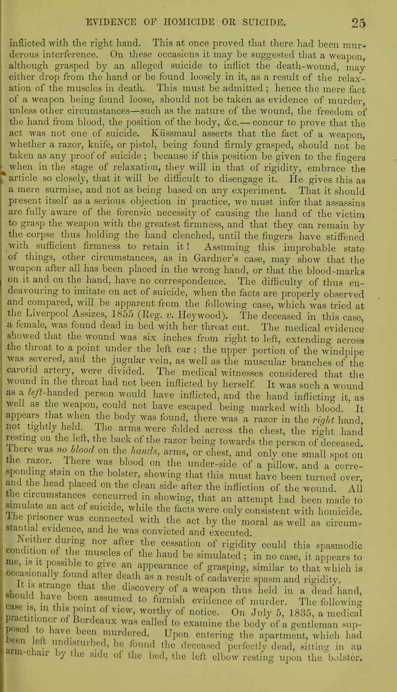 inflicted with the right hand. This at once proved that there had been mur- derous interference. On these occasions it may be suggested that a weapon, although grasped by an alleged suicide to inflict the death-wound, may either drop from the hand or be found loosely in it, as a result of the relax- ation of the muscles in death. This must be admitted ; hence the mere fact of a weapon being found loose, should not be taken as evidence of murder, unless other circumstances—such as the nature of the wound, the freedom of the hand from blood, the position of the body, &c. — concur to prove that the act was not one of suicide. Kiissmaul asserts that the fact of a weapon, Avhether a razor, knife, or pistol, being found firmly grasped, should not be taken as any proof of suicide ; because if this position be given to the fingers when in the stage of relaxation, they will in that of rigidity, embrace the article so closely, that it will be difficult to disengage it. He gives this as a mere surmise, and not as being based on any experiment. That it should present itself as a serious objection in practice, we must infer that assassins are fully aware of the forensic necessity of causing the hand of the victim to grasp the weapon with the greatest firmness, and that they can remain by the corpse thus holding the hand clenched, until the fingers have stiffened with sufficient firmness to retain it! Assuming this improbable state of things, other circumstances, as in Gardner's case, may show that the weapon after all has been placed in the wrong hand, or that the blood-marks on it and on the hand, have no correspondence. The difficulty of thus en- deavouring to imitate on act of suicide, when the facts are properly observed and compared, will be apparent from the following case, which was tried at the Liverpool Assizes, 1855 (Reg. v. Hey wood). The deceased in this case, a female, was found dead in bed with her throat cut. The medical evidence showed that the wound was six inches from right to left, extending across the throat to a point under the left ear : the upper portion of the windpipe was severed, and the jugular vein, as well as the muscular branches of the carotid artery, were divided. The medical witnesses considered that the wound m the throat had not been inflicted bv herself It was such a wound as a left-handed person would have inflicted, and the hand inflicting it as well as the weapon, could not have escaped being marked with blood ' It appears that when the body was found, there was a razor in the right hand, not tightly held. The arms were folded across the chest, the riffht hand resting on the eft, the back of the razor being towards the person of deceased. There was no blood on the hands, arms, or chest, and only one small spot on fche razor. There was blood on the under-side of a pillow, and a corre- sponding stain on the bolster, showing that this must have been turned over, and the head placed on the clean side after the infliction of the wound. All the circumstances concurred in showing, that an attempt had been made to simulate an act of suicide, while the facts were only consistent with homicide. 1 he prisoner was connected with the act by the moral as well as circum- stantial evidence, and he was convicted and executed. Neither during nor after the cessation of rigidity could this spasmodic condition of the muscles of the hand be simulated ; in no case, it appears to is it possible to give an appearance of grasping, similar to that which is occasionally found after death as a result of cadaveric spasm and rigidity. St 6 di,scoveiT of a weapon thus held in a dead hand, should have been assumed to furnish evidence of murder. The following case ,s, in this point of view, worthy of notice. On July 5, 1835, a medical practitioner of Bordeaux was called to examine the body of a gentleman sup- posed to have been murdered. Upon entering the apartment, which had been arm I .. pvu. onicuiig Liic iijiiii inieiu, which uau lolt undisturbed, he found the deceased perfectly dead, silting in au chair by the side of the bed, the left elbow resting upon the bolster.