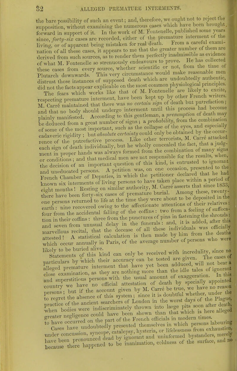 the bare possibility of such :m event; and, therefore, we ought not to reject the supposition, without examining the numerous cases which have been brought. 1 forward in support of it. In the work of M. I-ntenelle, published some years , since, forty-six cases are recorded, either of the premature interment of the , living,' or of apparent being mistaken for real death. 1 rom a caref ul exami- nation of all these cases, it appears to me that the greater number of them are derived from such sources, as to render them perfectly inadmissible as evidence of what M. Fontenelle so strenuously endeavours to prove. He has collected these cases from every source, whether scientific or not from the tune of Plutarch downwards. This very circumstance would make reasonable n en distrust those instances of supposed death which are undoubtedly authen c did not the facts appear explicable on the most The fears which works like that of M. Fontenelle are likely to excite, resecting premature interment, have been kept up by other French writers. ffiSi that there was no certain sign of death but putrefaction; and thano body should undergo interment until this process had become . Blainlv^manifested. According to this gentleman, a presumption of death may rou^toa great number of signs ; a probability from the combination of ime of the most important, such as the collapse of the eyes and especially cadaveric rigidity : h J absolute certainty could only be obtained by he occur rencl of the putrefactive process. Like other terrorists, M. Carre attacked eXsil of death individually, but he wholly concealed the fact, that a judg- ment in proper hands was always formed from the combination of many signs rconditions ; and that medical men are not responsible for the results, when the decis on of an important question of this kind, is entrusted tc, ignoran £d un seated persons. A petition was on one occasion, presented to he. French Chamber of Deputies, in which the petitioner declared that he had known sixTnterments of living persons to have taken place within a period of eSdrmonths ! Resting on similar authority, M. Carre asserts that since 18ou, there Tve been forty-six cases of premature burial. Among these twen y- one oeiSL returned7 to life at the time they were about to be deposited m the earth nhi recovered owing to the affectionate attentions of their relatives:, S^fioT&Seltel falling of the coffins: two from a feeling ol suffoca- ; to in theJrcoffins : three from the punctures of pins in fastening the shrouds and seven from unusual delay in the funerals : and it is added, alter tins maiwellous recital, that the decease of all these individuals wa officiay Xted ! A statistical calculation is then made by him from the deaths which occur annually in Paris, of the average number of persons who werl lik^^tl^nd can only be ^^^^Z KSn, as they are nothing more than the idle tales of ignora '2- Tut if the account given by M. Carre be true, we have no reason Cases ,i:ivc. %0^^ lifeleasness from exhaustion, under concussion s^y cope ca a p;> ^ iminf(,llicj bystanders, merely