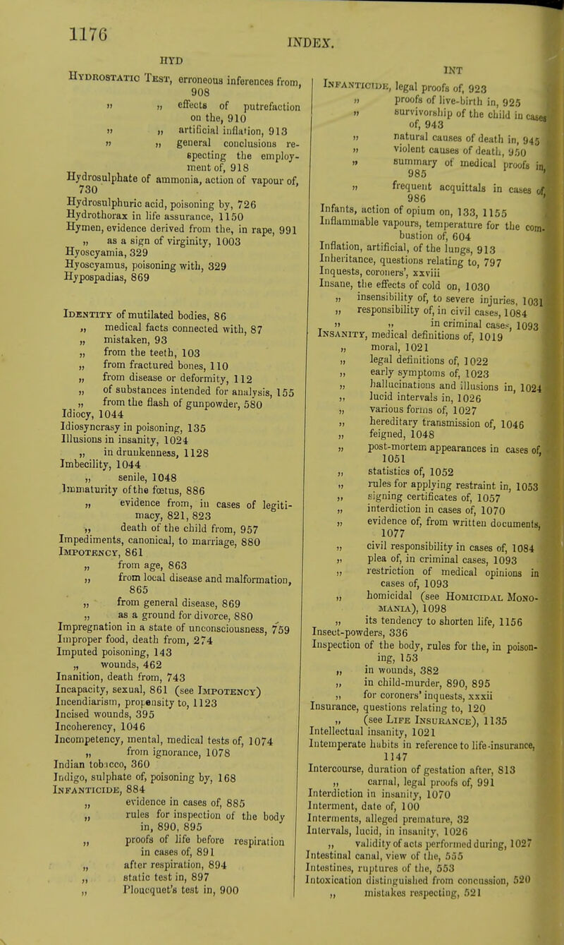 INDEX. HYD Hydrostatic Test, erroneous inferences from, 908 m „ effects of putrefaction on the, 910 » ii artificial inflation, 913  ti general conclusions re- specting the employ- ment of, 918 Hydrosulphate of ammonia, action of vapour of. 730 Hydrosulphuric acid, poisoning by, 726 Hydrothorax in life assurance, 1150 Hymen, evidence derived from the, in rape, 991 „ as a sign of virginity, 1003 Hyoscyamia, 329 Hyoscyamus, poisoning with, 329 Hypospadias, 869 Identity of mutilated bodies, 86 „ medical facts connected with, 87 „ mistaken, 93 „ from the teeth, 103 „ from fractured bones, 110 „ from disease or deformity, 112 „ of substances intended for analysis, 155 „ from the flash of gunpowder, 580 Idiocy, 1044 Idiosyncrasy in poisoning, 135 Illusions in insanity, 1024 „ in drunkenness, 1128 Imbecility, 1044 „ senile, 1048 Immaturity of the foetus, 886 „ evidence from, in cases of legiti- macy, 821, 823 „ death of the child from, 957 Impediments, canonical, to marriage, 880 Impotency, 861 from age, 863 from local disease and malformation, 865 „ from general disease, 869 „ as a ground for divorce, 880 Impregnation in a state of unconsciousness, 759 Improper food, death from, 274 Imputed poisoning, 143 „ wounds, 462 Inanition, death from, 743 Incapacity, sexual, 861 (see Impotency) Incendiarism, propensity to, 1123 Incised wounds, 395 Incoherency, 1046 Incompetency, mental, medical tests of, 1074 „ from ignorance, 1078 Indian tobcco, 360 Indigo, sulphate of, poisoning by, 168 Infanticide, 884 „ evidence in cases of, 885 „ rules for inspection of the body in, 890, 895 „ proofs of life before respiration in cases of, 891 after respiration, 894 static test in, 897 I'loucquet's test in, 900 H 11 >» II II INT Infanticide, legal proofs of, 923 ii proofs of live-birth in, 925 ,, survivorship of the child in case* of, 943 ii natural causes of death in, 945 I 11 violent causes of death, 950 I 11 summary of medical proofs inl 985 ^ 11 frequent acquittals in cases of 986 ' Infants, action of opium on, 133, H55 Inflammable vapours, temperature for the com.« bustion of, 604 Inflation, artificial, of the lungs, 913 Inheritance, questions relating to, 797 Inquests, coroners', xxviii Insane, the effects of cold on, 1030 „ insensibility of, to severe injuries, 1031 4 „ responsibility of, in civil cases, 1084 1 it „ in criminal cases, 1093 I Insanity, medical definitions of, 1019 „ moral, 1021 „ legal definitions of, 1022 „ early symptoms of, 1023 „ hallucinations and illusions in, 1024 „ lucid intervals in, 1026 „ various forms of, 1027 „ hereditary transmission of, 1046 „ feigned, 1048 „ post-mortem appearances in cases of 1051 „ statistics of, 1052 „ rules for applying restraint in, 1053 „ signing certificates of, 1057 „ interdiction in cases of, 1070 „ evidence of, from written documents, 1077 „ civil responsibility in cases of, 1084 „ plea of, in criminal cases, 1093 „ restriction of medical opinions in cases of, 1093 „ homicidal (see Homicidal Mono- mania), 1098 „ its tendency to shorten life, 1156 Insect-powders, 336 Inspection of the body, rules for the, in poison- ing, 153 „ in wounds, 382 „ in child-murder, 890, 895 „ for coroners' inquests, xxxii Insurance, questions relating to, 120 „ (see Life Insurance), 1135 Intellectual insanity, 1021 Intemperate hiibits in reference to life-insurance. 1147 Intercourse, duration of gestation after, S13 „ carnal, legal proofs of, 991 Interdiction in insanity, 1070 Interment, date of, 100 Interments, alleged premature, 32 Intervals, lucid, in insanity, 1026 „ validity of acts performed during, 1027 Intestinal canal, view of the, 555 Intestines, ruptures of the, 553 Intoxication distinguished from concussion, 520 „ mistakes respecting, 521