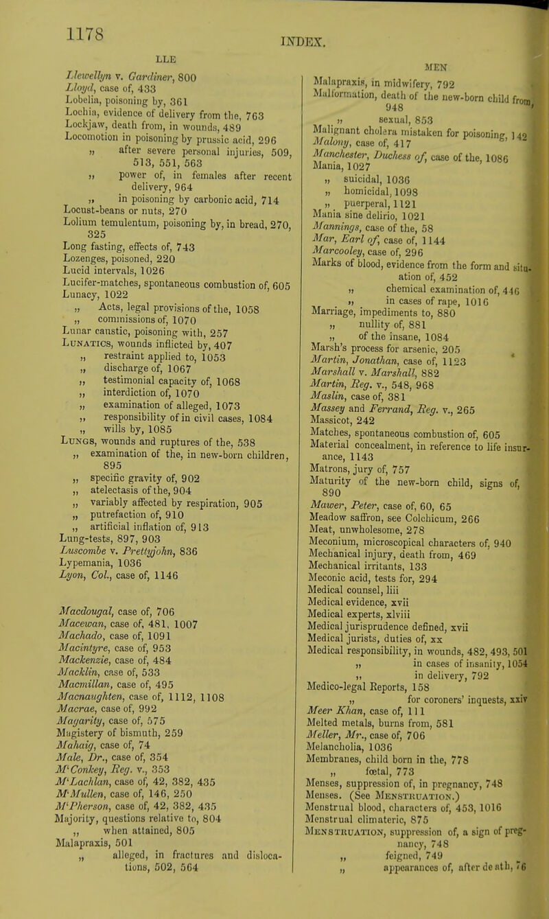 INDEX. LLE Llewellyn v. Gardiner, 800 Lloyd, case of, 433 Lobelia, poisoning by, 361 Lochia, evidence of delivery from the, 7G3 Lockjaw, death from, in wounds, 489 Locomotion in poisoning by prussic acid, 296 „ after severe personal injuries, 509, 513, 551, 563 „ power of, in females after recent delivery, 964 „ in poisoning by carbonic acid, 714 Locust-beans or nuts, 270 Lolium temulentum, poisoning by, in bread, 270 325 Long fasting, effects of, 743 Lozenges, poisoned, 220 Lucid intervals, 1026 Lucifer-matches, spontaneous combustion of, 605 Lunacy, 1022 „ Acts, legal provisions of the, 1058 „ commissions of, 1070 Lunar caustic, poisoning with, 257 Lunatics, wounds inflicted by, 407 „ restraint applied to, 1053 „ discharge of, 1067 „ testimonial capacity of, 1068 „ interdiction of, 1070 „ examination of alleged, 1073 „ responsibility of in civil cases, 1084 „ wills by, 1085 Lungs, wounds and ruptures of the, 538 „ examination of the, in new-born children 895 „ specific gravity of, 902 „ atelectasis of the, 904 „ variably affected by respiration, 905 „ putrefaction of, 910 „ artificial inflation of, 913 Lung-tests, 897, 903 Luscombe v. Prettyjohn, 836 Lypemania, 1036 Lyon, Col, case of, 1146 Macdougal, case of, 706 Macewan, case of, 481, 1007 Machado, case of, 1091 Macintyre, case of, 953 Mackenzie, case of, 484 Macklin, case of, 533 Macmillan, case of, 495 Macnaughten, case of, 1112, 1108 Macrae, case of, 992 Magarity, case of, 575 Magistery of bismuth, 259 Mahaig, case of, 74 Male, Dr., case of, 354 M'Conkey, Beg. v., 353 M'Lachlan, case of, 42, 382, 435 M'Mullen, case of, 146, 250 M'Pherson, case of, 42, 382, 435 Majority, questions relative to, 804 „ when attained, 805 Malapraxis, 501 „ alleged, in fractures and disloca- tions, 502, 564 MEN Malapraxin, in midwifery, 792 Malformation, death of the new-born child from 948 ™9 „ sexual, 853 Malignant cholera mistaken for poisoning 142 I Malony, case of, 417 ■ Manchester, DucJiess of, case of the, 1086 Mania, 1027 „ suicidal, 1036 „ homicidal, 1098 „ puerperal, 1121 Mania sine delirio, 1021 Mannings, case of the, 58 Mar, Earl of, case of, 1144 Marcooley, case of, 296 Marks of blood, evidence from the form and sitj ation of, 452 „ chemical examination of, 44G i, in cases of rape, 1016 Marriage, impediments to, 880 „ nullity of, 881 „ of the insane, 1084 Marsh's process for arsenic, 205 Martin, Jonathan, case of, 1123 Marshall v. Marshall, 882 Martin, Beg. v., 548, 968 Maslin, case of, 381 Massey and Ferrand, Beg. v., 265 Massicot, 242 Matches, spontaneous combustion of, 605 Material concealment, in reference to life insur- ance, 1143 Matrons, jury of, 757 Maturity of the new-born child, signs of, 890 Mawer, Peter, case of, 60, 65 Meadow saffron, see Colchicum, 266 Meat, unwholesome, 278 Meconium, microscopical characters of, 940 Mechanical injury, death from, 469 Mechanical irritants, 133 Meconic acid, tests for, 294 Medical counsel, liii Medical evidence, xvii Medical experts, xlviii Medical jurisprudence defined, xvii Medical jurists, duties of, xx Medical responsibility, in wounds, 482,493, 50l » in cases of insanity, 1054 ii in delivery, 792 Medico-legal Reports, 158 » for coroners' inquests, xxir Meer Khan, case of, 111 Melted metals, burns from, 581 Meller, Mr., case of, 706 Melancholia, 1036 Membranes, child born in the, 778 „ foetal, 773 Menses, suppression of, in pregnancy, 748 Menses. (See Mensthuation.) Menstrual blood, characters of, 453, 1016 Menstrual climateric, 875 Mens Tituation, suppression of, a Bign of preg- nancy, 748 „ feigned, 749 „ appearances of, after death, 7 6