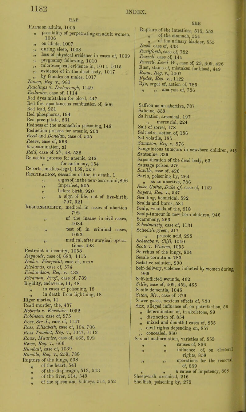 INDEX. RAP Rape on adults, 1005 „ possibility of perpetrating on adult women, 1006 „ ou idiots, 1007 „ during sleep, 1008 „ loss of physical evidence in cases of, 1009 „ pregnancy following, 1010 „ microscopical evidence in, 1011, 1015 „ evidence of in the dead body, 1017 „ by females on males, 1017 Raven, Reg. v., 981 Rawlings v. Desborough, 1149 Redanies, case of, 1114 Bed dyes mistaken for blood, 447 Bed fire, spontaneous combustion of, 606 Eed lead, 231 Bed phosphorus, 194 Eed precipitate, 231 Eednessof the stomach in poisoning, 148 Eeduction process for arsenic, 203 Reed and Donelan, case of, 505 Reeve, case of, 966 Ee-examination, xl Reid, case of, 27, 48, 535 Eeiusch's process for arsenic, 212 „ for antimony, ] 54 Eeports, medico-legal, 158, xxiv Eksmration, cessation of the, in death, 1 „ signsof, in the new-born child, 896 „ imperfect, 905 „ before birth, 920 „ a sign of life, not of live-birth, 797,921 Eesponsibility, medical, in cases of abortion 792 „ of the insane in civil cases, 1084 „ test of, in criminal cases, 1093 „ medical, after surgical opera- tions, 493 Eestraint in insanity, 1053 Reynolds, case of, 683, 1115 Rich v. Pierpoint, case of, xxxv Richards, case of, 574 i Richardson, Reg. v., 432 Richnan, Prof., case of, 739 Eigidity, cadaveric, 11, 48 „ in cases of poisoning, 18 „ in death from lightning, 18 Eigor mortis, 11 Eoad murder, the, 437 Roberts v. Kerslake, 1052 Robinson, case of, 975 Ross, Sir J., case of, 1147 Ross, Elizabeth, case of, 104, 706 Ross Touchet, Reg. v., 1047, 1113 Roux, Maurice, case of, 465, 692 Rewe, Reg. v., 666 Rumball, case of, 1039 Rumble, Reg. v., 259, 788 Kupturc of the lungs, 538 „ of the heart, 541 „ of the diaphragm, 513, 54.3 „ of the liver, 514, 549 „ of the spleen and kidneys, 514, 552 SHE Rupture of the intestines, 515, 553 „ of the stomach, 554 „ of the urinary bladder, 555 Rush, case of, 433 Rushforth, case of, 782 Russell, case of, 144 Rmsell, Lord W., case of, 23, 409, 426 Eust, stains of, mistaken for blood, 449 Ryan, Reg. v., 1007 Ryder, Reg. v., 1122 Eye, ergot of, action of, 785 „ „ analysis of, 786 Saffron as an abortive, 787 Salicine, 339 Salivation, arsenical, 197 „ mercurial, 224 Salt of sorrel, 178 Saltpetre, action of, 186 Sal volatile, 185 Sampson, Reg.x,, 976 Sanguineous tumours in new-born children 946 Santonine, 339 Saponification of the dead body, 63 Sausage poison, 276 Saville, case of, 426 Savin, poisoning by, 264 „ as an abortive, 786 Saxe Gotha, Duke of, case of, 1142 Sayers, Reg. v., 547 Scalding, homicidal, 592 Scalds and burns, 581 Scalp, wounds of the, 518 Scalp-tumour in new-born children, 946 Scammony, 263 Schedmaizig, case of, 1131 Scheele's green, 217 „ prussic acid, 298 Schwabe v. Clift, 1040 Scott v. Wakem, 1055 Scirrhus of the lungs, 904 Secale cornutum, 783 Sedative solution, 290 Self-delivery, violence inflicted by women during, 969 Self-inflicted wounds, 462 Sellis, case of, 409, 452, 465 Senile dementia, 1046 Seton, Mr., case of, 379 Sewer gases, noxious effects of, 730 Sex, alleged influence of, on putrefaction, 56 „ determination of, in skeletons, 99 „ distinction of, 854 „ mixed and doubtful cases of, 855 „ civil rights depending on, 857 ,, concealed, 860 Sexual malformation, varieties of, 853 „ „ causes of, 856 „ „ influence of, on electoral rights, 858 ,, „ operations for the removal of, 859 t, ,i a cause of impotency, 868 Slieepwash, arsenical, 216 Shellfish, 2>oi8oning by, 275