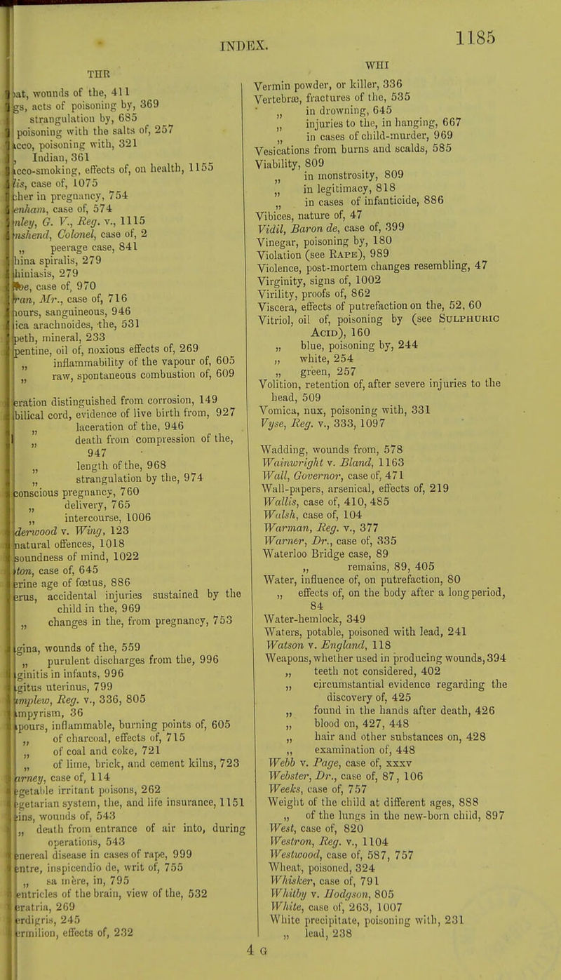 TOR >at, wounds of the, 411 gs, acts of poisoning by, 369 strangulation by, 685 poisoning with the salts of, 257 kcco, poisoning with, 321 L Indian, 361 icco-smoking, effects of, on health, 1155 lis, case of, 1075 fcher in pregnancy, 75-4 Knkam, case of, 574 \nley, G. V., Reg. v., 1115 tnshend, Colonel, case of, 2 „ peerage case, 841 ina spiralis, 279 iuiasis, 279 e, case of, 970 an, Mr., case of, 716 ours, sanguineous, 946 ca arachnoides, the, 531 jpeth, mineral, 233 jpentine, oil of, noxious effects of, 269 f „ inflammability of the vapour of, 605 raw, spontaneous combustion of, 609 sration distinguished from corrosion, 149 bilical cord, evidence of live birth from, 927 laceration of the, 946 death from compression of the, 947 „ length of the, 968 „ strangulation by the, 974 onscious pregnancy, 760 n delivery, 765 „ intercourse, 1006 rwood v. Wing, 123 atural offences, 1018 soundness of mind, 1022 ton, case of, 645 :rine age of foetus, 886 >rus, accidental injuries sustained by the child in the, 969 „ changes in the, from pregnancy, 753 gina, wounds of the, 559 „ purulent discharges from the, 996 ginitis in infants, 996 gitus uterinus, 799 tmplew, Reg. v., 336, 805 .mpyrism, 36 ipours, inflammable, burning points of, 605 „ of charcoal, effects of, 715 „ of coal and coke, 721 „ of lime, brick, and cement kilns, 723 'irney, case of, 114 igetable irritant poisons, 262 sectarian system, the, and life insurance, 1151 ins, wounds of, 543 „ death from entrance of air into, during operations, 543 snereal disease in cases of rape, 999 ;ntre, inspicendio de, writ of, 755 „ sa mere, in, 795 entricles of the brain, view of the, 532 iratria, 269 srdigris, 245 jrmilion, effects of, 232 WHI Vermin powder, or killer, 336 Vertebras, fractures of the, 535 )( in drowning, 645 „ injuries to the, in hanging, 667 „ in cases of child-murder, 969 Vesications from burns and scalds, 585 Viability, 809 in monstrosity, 809 „ in legitimacy, 818 „ in cases of infanticide, 886 Vibices, nature of, 47 Vidil, Baron de, case of, 399 Vinegar, poisoning by, 180 Violation (see Eape), 989 Violence, post-mortem changes resembling, 47 Virginity, signs of, 1002 Virility, proofs of, 862 Viscera, effects of putrefaction on the, 52, 60 Vitriol, oil of, poisoning by (see Sulphuric Acid), 160 „ blue, poisoning by, 244 „ white, 254 „ green, 257 Volition, retention of, after severe injuries to the head, 509 Vomica, nux, poisoning with, 331 Vyse, Reg. v., 333, 1097 Wadding, wounds from, 578 Wainwright v. Bland, 1163 Wall, Governor, case of, 471 Wall-papers, arsenical, effects of, 219 Wallis, case of, 410, 485 Widsh, case of, 104 Warman, Reg. v., 377 Warner, Dr., case of, 335 Waterloo Bridge case, 89 „ remains, 89, 405 Water, influence of, on putrefaction, 80 „ effects of, on the body after a long period, 84 Water-hemlock, 349 Waters, potable, poisoned with lead, 241 Watson v. England, 118 Weapons, whether used in producing wounds, 394 „ teeth not considered, 402 „ circumstantial evidence regarding the discovery of, 425 „ found in the hands after death, 426 „ blood on, 427, 448 „ hair and other substances on, 428 „ examination of, 448 Webb v. Page, case of, xxxv Webster, Dr., case of, 87, 106 Weeks, case of, 757 Weight of the child at different ages, 888 „ of the lungs in the new-born child, 897 West, case of, 820 Westron, Reg. v., 1104 Westwood, case of, 587, 757 Wheat, poisoned, 324 Whisker, case of, 791 117//% v. Hodgson, 805 White, case of, 263, 1007 White precipitate, poisoning with, 231 „ lead, 238