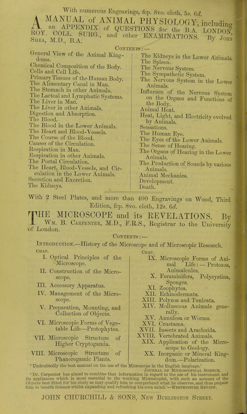 With numerous Engravings, fcp. 8vo. cloth, 5« GJ A MANUAL of ANIMAL PHYSIOLOGY including KOY ' Coll °f ?™°NS ^ B A. LONDO# She!,' M D B.A ' EXAMINATIONS. By JoS Contents :— (ioneral View of the Animal Kino- doms. Chemical Composition of the Body. Cells and Cell Life. Primary Tissues of the Human Body The Alimentary Canal in Man. The Stomach in other Animals. The Lacteal and Lymphatic Systems, The Liver in Man. The Liver in other Animals. Digestion and Absorption. The Blood. The Blood in the Lower Animals. The Heart and Blood-Vessels. The Course of the Blood. Causes of the Circulation. Respiration in Man. Respiration in other Animals. The Portal Circulation. The Heart, Blood-Vessels, and Cir- culation in the Lower Animals. Secretion and Excretion. The Kidneys. The Kidneys in the Lower Animals. I he Spleen. The Nervous System. The Sympathetic System. The Nervous System in the Lower Animals. Influence of the Nervous System on the Organs and Functions of the Body. Animal Heat. Heat, Light, and Electricity evolved by Animals. Sensations. The Human Eye. The Eyes of the Lower Animals. The Sense of Hearing. The Organs of Hearing in the Lower Animals. The Production of Sounds by various Animals. Animal Mechanics. Development. Death. With 2 Steel Plates, and more than 400 Engravings on Wood, Third Edition, fcp. 8vo. cloth, 12s. 6d. miiE MICROSCOPE and its REVELATIONS. By Registrar to the University Carpenter, M.D., F.R.S. JL Wm. B of London. Contents : — Introduction.—History of the Microscope and of Microscopic Research Chap. Chap, I. Optical Principles of the Microscope. II. Construction of the Micro- scope. III. Accessory Apparatus. IV. Management of the Micro- scope. V. Preparation, Mounting, and Collection of Obj ects. VI. Microscopic Eorms of Vege- table Life—Protophytes. VII. Microscopic Structure of Higher Cryptogamia. VIII. Microscopic Structure Phanerogamic Plants of PX. Microscopic Forms of Ani- mal Life: — Protozoa, Animalcules. X. Foraminifera, Polycystina, Sponges. XI. Zoophytes. XII. Echinodermata. XIII. Polyzoa and Tunicata. XIV. Molluscous Animals gene- rally. XV. Annulosa or Worms. XVI. Crustacea. XVII. Bisects and Araclniida. XVIII. Vertebrated Animals. XIX. Application of the Micro- scope to Geology. XX. Inorganic or Mineral King- dom.—Polarization. 1 Undoubtedly the best manual on the use of the Microscope in the English language.' JOUKNAI, OK MlCHOSCOI'IC.W, SCIENCE. ' Dr. Carpenter has aimed to combine that information in regard to the use of his instrument and its appliances which is most essential to the working Microscopist, with such an account of the Objects best fitted for bis study as may qualify him to comprehend what he observes, and thus prepare him to benefit Science whilst expanding and refreshing his own mind.'—Wkstminhtkk Kevikw.