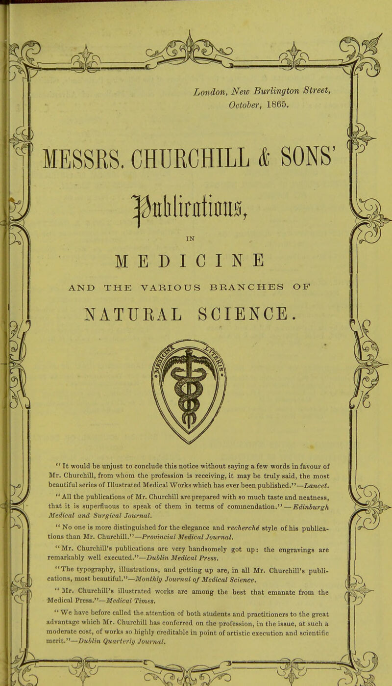 October, 1865. MESSRS. CHURCHILL & IN MEDICINE AND THE VARIOUS BRANCHES OF NATURAL SCIENCE.  It would be unjust to conclude this notice without saying a few words in favour of Mr. Churchill, from whom the profession is receiving, it may be truly said, the most beautiful series of Illustrated Medical Works which has ever been published.—Lancet.  All the publications of Mr. Churchill areprepared with so much taste and neatness, that it is superfluous to speak of them in terms of commendation. — Edinburgh Medical and Surgical Journal.  No one is more distinguished for the elegance and recherche style of his publica- tions than Mr. Churchill.—Provincial Medical Journal.  Mr. Churchill's publications are very handsomely got up: the engravings are remarkably well executed.—Dublin Medical Press. The typography, illustrations, and getting up are, in all Mr. Churchill's publi- cations, most beautiful.—Monthly Journal of Medical Science.  Mr. Churchill's illustrated works are among the best that emanate from the Medical Press.— Medical Times.  We have before called the attention of both students and practitioners to the great advantage which Mr. Churchill has conferred on the profession, in the issue, at such a moderate cost, of works so highly creditable in point of artistic execution and scientific merit.—Dublin Quarterly Journal. SONS'