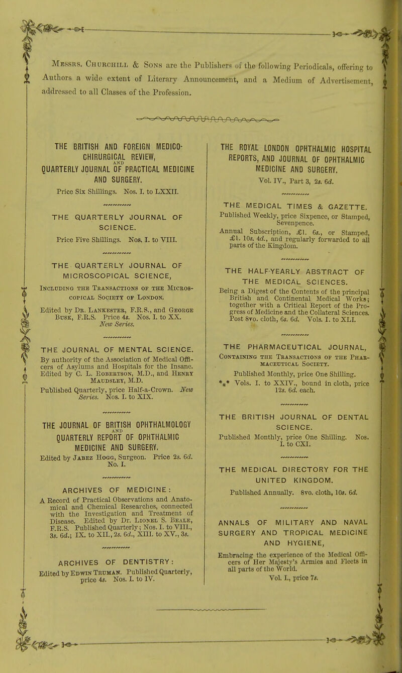 Messrs. Churchill & Sons are the Publishers ~oi the following Periodicals, offering to Authors a wide extent of Literary Announcement, and a Medium of Advertisement addressed to all Classes of the Profession. THE BRITISH AND FOREIGN MEDICO- CHIRURGICAL REVIEW, AND QUARTERLY JOURNAL OF PRACTICAL MEDICINE AND SURGERY. Price Six Shillings. Nos. L to LXXII. THE QUARTERLY JOURNAL OF SCIENCE. Price Five Shillings. Nos. I. to VIII. THE QUARTERLY JOURNAL OF MICROSCOPICAL SCIENCE, Including the Transactions of the Micros- copical Societx of London. Edited by Dr. Lankester, F.R.S., and George Busk, F.R.S. Price is. Nos. I. to XX. New Series. THE JOURNAL OF MENTAL SCIENCE. By authority of the Association of Medical Offi- cers of Asylums and Hospitals for the Insane. Edited by C. L. Robertson, M.D., and Henry Maudslet, M.D. Published Quarterly, price Half-a-Crown. New Series. Nos. I. to XIX. THE JOURNAL OF BRITISH OPHTHALMOLOGY AND QUARTERLY REPORT OF OPHTHALMIC MEDICINE AND SURGERY. Edited by Jabez Hogg, Surgeon. Price 2s. Gd. No. I. ARCHIVES OF MEDICINE: A Record of Practical Observations and Anato- mical and Chemical Researches, connected with the Investigation and Treatment of Disease. Edited by Dr. Lionel S. Beale, F.R.S. Published Quarterly; Nos. I. to VIII., 3s. Gd.; IX to XII., 2s. Gd., XIII. to XV, 3s. ARCHIVES OF DENTISTRY: Edited by Edwin Truman. Published Quarterly, price 4s. Nos. I. to IV. THE ROYAL LONDON OPHTHALMIC HOSPITAL REPORTS, AND JOURNAL OF OPHTHALMIC MEDICINE AND SURGERY. Vol. IV., Part 3, 2s. Gd. THE MEDICAL TIMES & GAZETTE. Published Weekly, price Sixpence, or Stamped, Sevenpence. Annual Subscription, £\. 6s., or Stamped, £1. 10s. id., and regularly forwarded to all parts of the Kingdom. THE HALF-YEARLY ABSTRACT OF THE MEDICAL SCIENCES. Being a Digest of the Contents of the principal British and Continental Medical Works; together with a Critical Report of the Pro- gress of Medicine and the Collateral Sciences. Post 8vo. cloth, 6s. Gd. Vols. I. to XLI. THE PHARMACEUTICAL JOURNAL, Containing the Transactions of the Phar- maceutical Society. Published Monthly, price One Shilling. *** Vols. I. to XXIV., bound in cloth, price 12s. Gd. each. THE BRITISH JOURNAL OF DENTAL SCIENCE. Published Monthly, price One Shilling. Kos. I. to CXI. THE MEDICAL DIRECTORY FOR THE UNITED KINGDOM. Published Annually. 8vo. cloth, 10s. Gd. ANNALS OF MILITARY AND NAVAL SURGERY AND TROPICAL MEDICINE AND HYGIENE, Embracing the experience of the Medical Offi- cers of Her Majesty's Armies and Fleets in all parts of the World. Vol. I., price 7s.