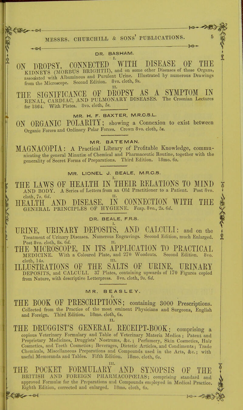 . _r *a—- MESSRS. CHURCHILL & SONS' PUBLICATIONS. . . *e- DR. B AS HAM. ♦ • I ' ON DROPSY. CONNECTED WITH DISEASE OE THE KIDNEYS (MORBUS BRIGHTII), and on some other Diseases of those Organs, associated with Albuminous and Purulent Urine. Illustrated by numerous Drawings from the Microscope. Second Edition. 8vo. cloth, 9s. THE SIGNIFICANCE OE DROPSY AS A SYMPTOM IN RENAL CARDIAC, AND PULMONARY DISEASES. The Croonian Lectures for 1864.' With Plates. 8vo. cloth, 5s. MR. H. F. BAXTER, M.R.C.S.L. ON ORGANIC POLARITY; showing a Connexion to exist between Organic Forces and Ordinary Polar Forces. Crown 8vo. cloth, 5s. MR. BATE MAN. MAGNACOPIA: A Practical Library of Profitable Knowledge, comniu- Inicating the general Minutiae of Chemical and Pharmaceutic Routine, together with the generality of Secret Forms of Preparations. Third Edition. 18mo. 6s. MR. LIONEL J. BEALE, M.R.C.S. ; THE LAWS OE HEALTH IN THEIR RELATIONS TO MIND AND BODY. A Series of Letters from an Old Practitioner to a Patient. Post 8vo. cloth, 7s. 6d. II. ' HEALTH AND DISEASE, IN CONNECTION WITH THE r GENERAL PRINCIPLES OF HYGIENE. Fcap. 8vo., 2s. 6d. DR. BEALE, F.R.S. URINE, URINARY DEPOSITS, AND CALCULI: and on the Treatment of Urinary Diseases. Numerous Engravings. Second Edition, much Enlarged. l\ Post 8vo. cloth, 8s. 6d. n. THE MICROSCOPE, IN ITS APPLICATION TO PRACTICAL MEDICINE. With a Coloured Plate, and 270 Woodcuts. Second Edition. 8vo. cloth, 14s. in. ILLUSTRATIONS OE THE SALTS OF URINE, URINARY DEPOSITS, and CALCULI. 37 Plates, containing upwards of 170 Figures copied from Nature, with descriptive Letterpress. 8vo. cloth, 9s. 6d. MR. BEASLEY. THE BOOK OE PRESCRIPTIONS; containing 3000 Prescriptions. Collected from the Practice of the most eminent Physicians and Surgeons, English and Foreign. Third Edition. 18mo. cloth, 6s. II. THE DRUGGIST'S GENERAL RECEIPT-BOOK- comprising a copious Veterinary Formulary and Table of Veterinary Materia Medica ; Patent and Proprietary Medicines, Druggists' Nostrums, &c.; Perfumery, Skin Cosmetics, Hair Cosmetics, and Teeth Cosmetics; Beverages, Dietetic Articles, and Condiments; Trade Chemicals, Miscellaneous Preparations and Compounds used in the Arts, &c.; with useful Memoranda and Tables. Fifth Edition. 18mo. cloth, 6s. in. THE POCKET FORMULARY AND SYNOPSIS OE THE t BRITISH AND FOREIGN PHARMACOPOEIAS; comprising standard and approved Formulae for the Preparations and Compounds employed in Medical Practice. Eighth Edition, corrected and enlarged, llimo. cloth, 6s.