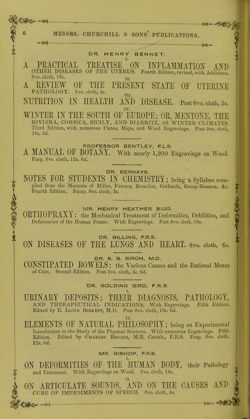 ■*M ■ J^^!S> MESSRS. CHURCHILL & SONS' PUBLICATIONS. * ■ — — _ 1**— DR. HENRY BENNET. A PEACTICAL TREATISEON INFLAMMATION AND OTHER DISEASES OF THE UTERUS. Fourth Edition, revised, with Additions. 8vo. cloth, 16s. jj A EEYIEW OF THE PRESENT STATE OF UTERINE PATHOLOGY. 8vo. cloth, 4s. NUTRITION IN HEALTH AND DISEASE. Post 8vo. cloth, 5,. WINTER IN THE SOUTH OF EUROPE; OR, MENTONE, THE RIVIERA, CORSICA, SICILY, AND BIARRITZ, AS WINTER CLIMATES. Third Edition, with numerous Plates, Maps, and Wood Engravings. Post 8vo. cloth, 10s. Gd. PROFESSOR BENTLEY, F.L.S. A MANUAL OF BOTANY. With nearly 1,200 Engravings on Wood. Fcap. 8vo. cloth, 12s. 6d. DR. BERNAYS. NOTES FOR STUDENTS IN CHEMISTRY; being a Syllabus com- piled from the Manuals of Miller, Fownes, Berzelius, Gerhardt, Gorup-Besanez, &c. Fourth Edition. Fscap. 8vo. cloth, 3s. MR. HENRY HEATHER BIGG. ORTHOPRAXY: the Mechanical Treatment of Deformities, Debilities, and Deficiencies of the Human Frame. With Engravings. Post 8vo. cloth, 10s. DR. BILLING, F.R.S. ON DISEASES OF THE LUNGS AND HEART. 8vo. cloth, 6s. DR. S. B. BIRCH, M.D. CONSTIPATED BOWELS : the Various Causes and the Rational Means of Cure. Second Edition. Post 8vo. cloth, 3s. 6d. DR. GOLDING BIRD, F.R.S. URINARY DEPOSITS; THEIR DIAGNOSIS, PATHOLOGY, AND THERAPEUTICAL INDICATIONS. With Engravings. Fifth Edition. Edited by E. Lloyd Biekett, M.D. Post 8vo. cloth, 10s. 6d. ELEMENTS OF NATURAL PHILOSOPHY; being an Experimental Introduction to the Study of the Physical Sciences. With numerous Engravings. Fifth Edition. Edited by Charles Bkookb, M.B. Cantab., F.R.S. Fcap. 8vo. cloth, 12s. 6d. MR. BISHOP, F.R.S. ON DEFORMITIES OF THE HUMAN BODY, their Pathology and Treatment. With Engravings on Wood. 8vo. cloth, 10s. ♦ ON ARTICULATE SOUNDS, AND ON THE CAUSES AND 1 CURE OF IMPEDIMENTS OF SPEECH. Hvo. cloth, 4s. J (p. -«~S>£ —'—1 — *• 1 1 ~ fW*