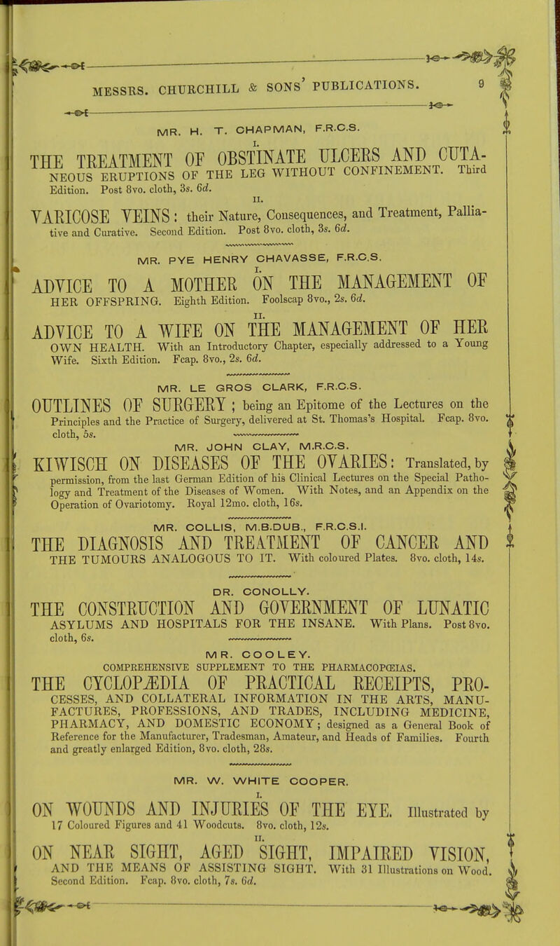 1 fT- - MESSRS. CHURCHILL & SONS' PUBLICATIONS. jo— M R. H. T. CHAPMAN, F.R.C.S. THE TREATMENT OF OBSTINATE ULCERS AND CUTA- NEOUS ERUPTIONS OF THE LEG WITHOUT CONFINEMENT. Third Edition. Post 8vo. cloth, 3s. 6d. ii. YARICOSE VEINS : their Nature, Consequences, and Treatment, Pallia- tive and Curative. Second Edition. Post 8vo. cloth, 3s. 6d. MR. PYE HENRY CHAVASSE, F.R.C.S. ADVICE TO A MOTHER ON THE MANAGEMENT OF HER OFFSPRING. Eighth Edition. Foolscap 8vo., 2s. 6d. ADVICE TO A WIFE ON THE MANAGEMENT OF HER OWN HEALTH. With an Introductory Chapter, especially addressed to a Young Wife. Sixth Edition. Fcap. 8vo., 2s. 6d. MR. LE GROS CLARK, F.R.C.S. OUTLINES OF SURGERY J being an Epitome of the Lectures on the Principles and the Practice of Surgery, delivered at St. Thomas's Hospital. Fcap. 8vo. MR. JOHN CLAY, M.R.C.S. KIWISCH ON DISEASES OF THE OVARIES: Translated,by permission, from the last German Edition of his Clinical Lectures on the Special Patho- logy and Treatment of the Diseases of Women. With Notes, and an Appendix on the Operation of Ovariotomy. Royal 12mo. cloth, 16s. MR. COLLIS, M.B.DUB, F.R.C.S.I. THE DIAGNOSIS AND TREATMENT OF CANCER AND THE TUMOURS ANALOGOUS TO IT. With coloured Plates. 8vo. cloth, Us. DR. CONOLLY. THE CONSTRUCTION AND GOVERNMENT OF LUNATIC ASYLUMS AND HOSPITALS FOR THE INSANE. With Plans. Post8vo. cloth, 6s. — MR. COOLEY. COMPREHENSIVE SUPPLEMENT TO THE PHARMACOPCEIAS. THE CYCLOPEDIA OF PRACTICAL RECEIPTS, Pro- cesses, AND COLLATERAL INFORMATION IN THE ARTS, MANU- FACTURES, PROFESSIONS, AND TRADES, INCLUDING MEDICINE, PHARMACY, AND DOMESTIC ECONOMY ; designed as a General Book of Reference for the Manufacturer, Tradesman, Amateur, and Heads of Families. Fourth and greatly enlarged Edition, 8vo. cloth, 28s. MR. W. WHITE COOPER. ON WOUNDS AND INJURIES OF THE EYE. illustrated by 17 Coloured Figures and 41 Woodcuts. 8vo. cloth, 12s. ON NEAR SIGHT, AGED SIGHT, IMPAIRED VISION, AND THE MEANS OF ASSISTING SIGHT. With 31 Illustrations on Wood. Second Edition. Fcap. 8vo. cloth, 7s. 6rf.