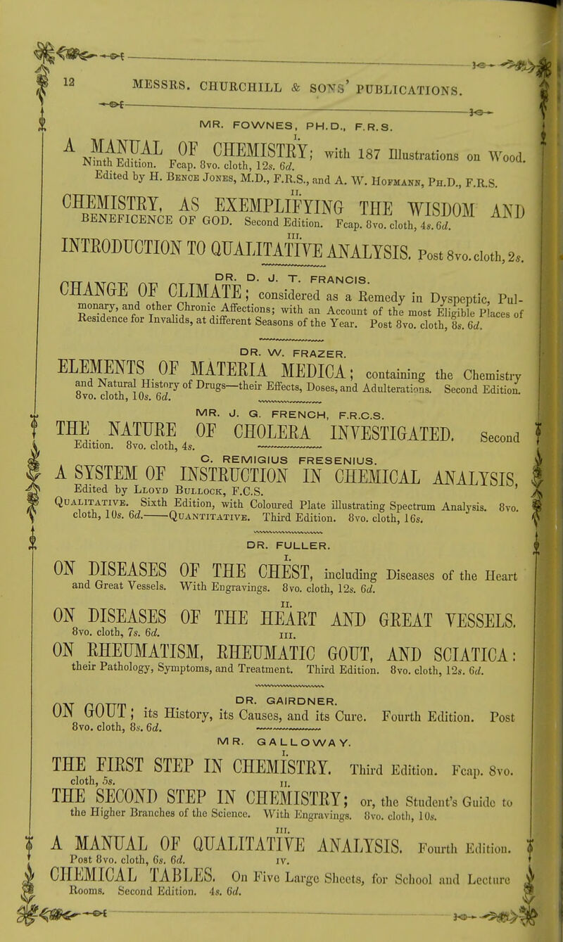 - T+r- \ ————_________ 12 MESSRS. CHURCHILL & SONS* PUBLICATIONS. m — . MR. FOWNES, PH.D., F.R.S. A »HU P0F„ CHEMISTRY; with 187 lUustrations oo Wood. JNmth Edition. Fcap. 8vo. cloth, 12s. 6d. Edited by H. Benoe Jones, M.D., F.R.S., and A. W. Hofmann, Ph.D., F.R.S. CHEMISTRY, AS EXEMPLIFYING TEE WISDOM AND BENEFICENCE OF GOD. Second Edition. Fcap 8vocloth^6*. ^ INTRODUCTION TO QUAIJMTO ANALYSIS. Post 8vo. cloth, 2s. DR. D. J. T. FRANCIS CHANGE OF CLIMATE; considered as a Remedy in Dyspeptic, Pul- monary, and other Chronic Affections; with an Account of the most Eligible P aces of Residence for Invalids, at different Seasons of the Year. Post 8vo. cloth, ts. M DR. W. FRAZER. ELEMENTS OF MATERIA MEDICA; containing the Chemistry and Natura History of Drugs-their Effects, Doses, and Adulterations. Second Edition. 8vo. cloth, 10s. 6d. MR. J. G. FRENCH, F.R.C.S. THE NATURE OF CHOLERA INVESTIGATED, second j Edition. 8vo. cloth, 4s. C. REMIGIUS FRESENIUS. $ A SYSTEM OF INSTRUCTION IN CHEMICAL ANALYSIS I Edited by Lloyd Bullock, F.C.S. ' X Qualitative. Sixth Edition, with Coloured Plate illustrating Spectrum Analysis. 8vo « cloth, 10s. 6d. Quantitative. Third Edition. 8vo. cloth, 16s. § WW W WW WWW DR. FULLER. I. ON DISEASES OF THE CHEST, including Diseases of the Heart and Great Vessels. With Engravings. 8vo. cloth, 12s. 6d. ii. ON DISEASES OF THE HEART AND GREAT VESSELS. 8vo. cloth, 7s. 6d. m> ON RHEUMATISM, RHEUMATIC GOUT, AND SCIATICA: their Pathology, Symptoms, and Treatment. Third Edition. 8vo. cloth, 12s. 6d. nxr phttt DR' GAIRDNER- UJN liUUl ; its History, its Causes, and its Cure. Fourth Edition. Post 8vo. cloth, 8s. 6d. MR. GALLOWAY. THE FIRST STEP IN CHEMISTRY. Third Edition. Fcap. 8vo. cloth, os. ii THE SECOND STEP IN CHEMISTRY; or, the Student's Guide to the Higher Branches of the Science. With Engravings. 8vo. cloth, 10s. in. A MANUAL OF QUALITATIVE ANALYSIS. Fourth Edition. I Post 8vo. cloth, 6s. 6d. iv. CHEMICAL TABLES. On Five Large Sheets, for School and Lecture Rooms. Second Edition. 4s. 6d.