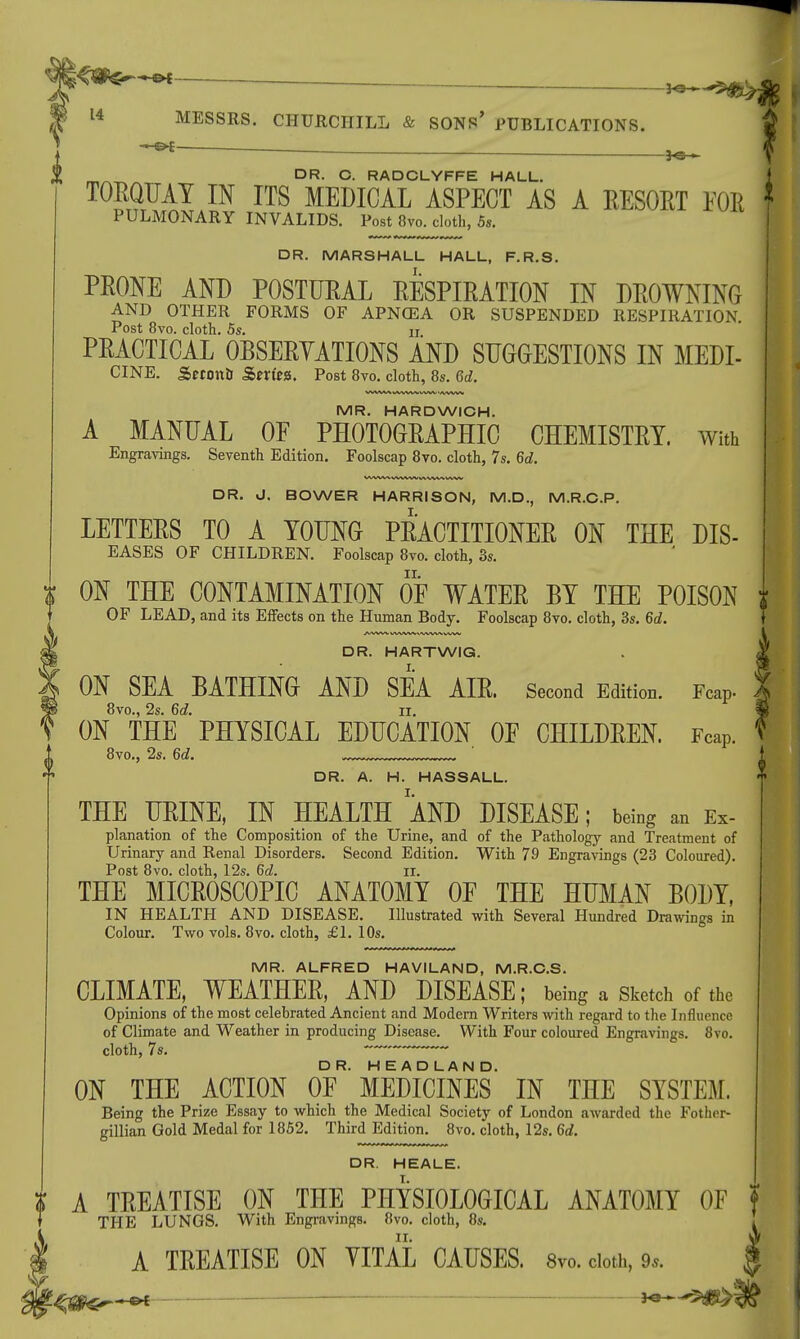 Jo—5*S>4 14 MESSRS. CHURCHILL & SONS' PUBLICATIONS. DR. C. RADCLYFFE HALL. TORQUAY IN ITS MEDICAL ASPECT AS A RESORT Mi * PULMONARY INVALIDS. Post 8vo. cloth, 5s. DR. MARSHALL HALL, F.R.S. PRONE AND POSTURAL RESPIRATION IN DROWNING AND OTHER FORMS OF APNCEA OR SUSPENDED RESPIRATION Post 8vo. cloth. 5s. n PRACTICAL OBSERVATIONS AND SUGGESTIONS IN MEDI- CINE. &eron& Sm'ea. Post 8vo. cloth, 8s. M. MR. HARDWICH. A MANUAL OF PHOTOGRAPHIC CHEMISTRY, with Engravings. Seventh Edition. Foolscap 8vo. cloth, 7s. 6d. DR. HARTWIG. ON SEA BATHING AND SEA AIR. Second Edition. Fcap. 8vo., 2s. 6d. II. ON THE PHYSICAL EDUCATION OF CHILDREN. Fcap. 8vo., 2s. 6d. DR. A. H. HASSALL. THE URINE, IN HEALTH AND DISEASE; being an Ex- planation of the Composition of the Urine, and of the Pathology and Treatment of Urinary and Renal Disorders. Second Edition. With 79 Engravings (23 Coloured). Post 8vo. cloth, 12s. 6d. II. THE MICROSCOPIC ANATOMY OF THE HUMAN BODY, IN HEALTH AND DISEASE. Illustrated with Several Hundred Drawings in Colour. Two vols. 8vo. cloth, £1. 10s. MR. ALFRED HAVILAND, M.R.C.S. CLIMATE, WEATHER, AND DISEASE; being a Sketch of the Opinions of the most celebrated Ancient and Modern Writers with regard to the Influence of Climate and Weather in producing Disease. With Four coloured Engravings. 8vo. cloth, 7s. ~~* ~*~— ON THE ACTION OF ' MEDICINES IN THE SYSTEM. Being the Prize Essay to which the Medical Society of London awarded the Fother- gillian Gold Medal for 1852. Third Edition. 8vo. cloth, 12s. 6d. DR. HEALE. A TREATISE ON THE PHYSIOLOGICAL ANATOMY OF THE LUNGS. With Engravings. 8vo. cloth, 8s. A TREATISE ON VITAL CAUSES. 8ro. cloth, 9*. f-4$fer*** -§♦*■« t*>$$ DR. J. BOWER HARRISON, M.D., M.R.C.P. LETTERS TO A YOUNG PRACTITIONER ON THE DIS- EASES OF CHILDREN. Foolscap 8vo. cloth, 3s. $ ON THE CONTAMINATION OF WATER BY THE POISON i OF LEAD, and its Effects on the Human Body. Foolscap 8vo. cloth, 3s. 6d.