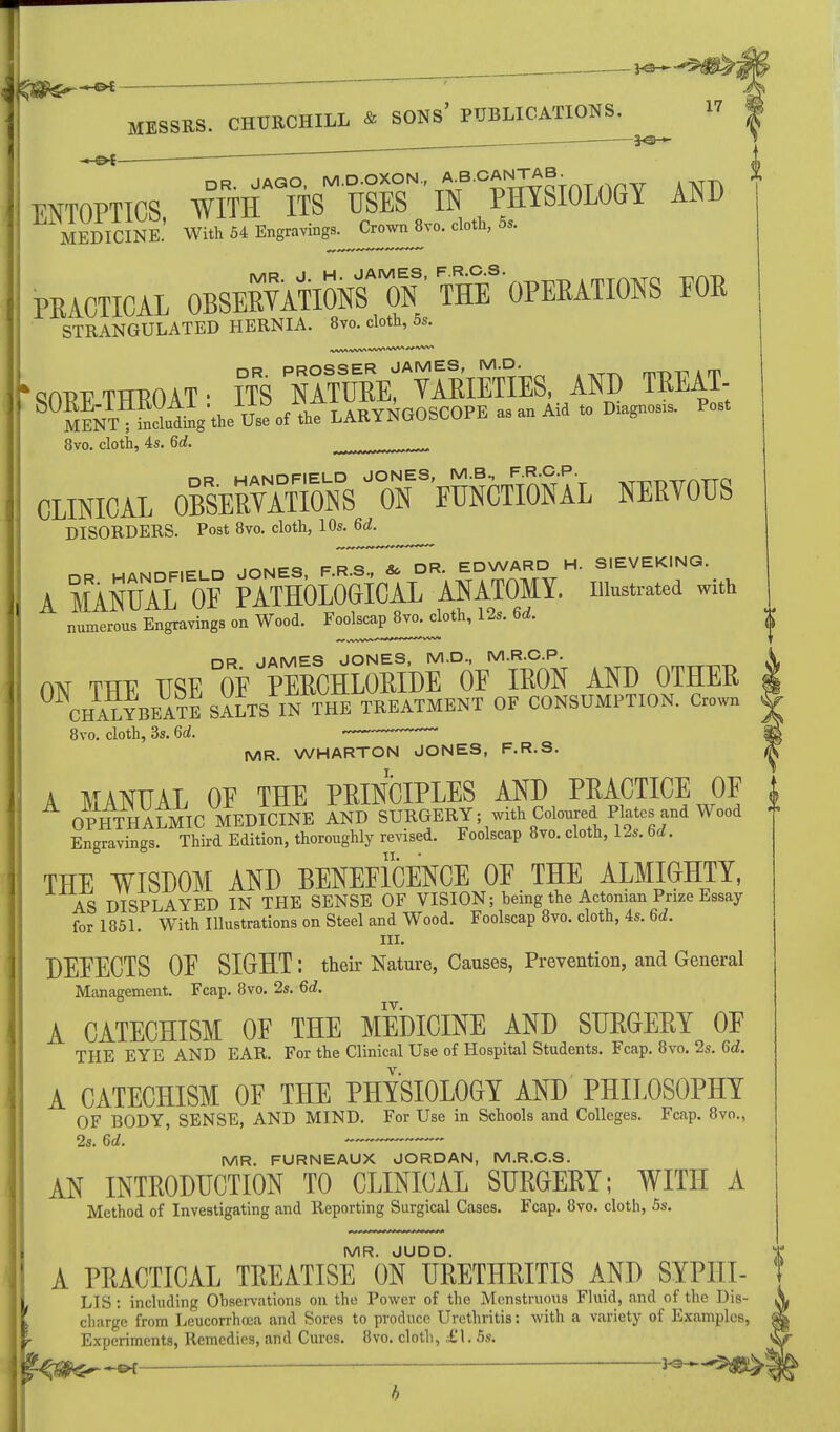 —CK ' ~ MESSRS. CHURCHILL & SONS' PUBLICATIONS. ENTOPTICS iMMm°Vm 'IN °SlOM AND MEDICINE.' With 54 Engravings- Crown 8vo. cloth, 5s. PEACTICAL 0BSEEYATI0NSAM0N ■ THE* OPERATIONS FOR STRANGULATED HERNIA. 8vo. cloth, 5s. ,AAAf*W .vWVW ****** 'SORE THROAT • ITS 11tuVA™IES, AND TREAT- S MlNT;!;ilV.l.e U«.f L LARYNGOSCOPE as an Aid » D^- P- 8vo. cloth, 4s. 6d. CLINICAL OW^m^^^ NERTOUS DISORDERS. Post 8vo. cloth, 10s. 6d. JONES FRS &> DR EDWARD H. SIEVEKING. A MMUAl'oF PATHOLOGICAL ANATOMY, illustrated with numerous Engravings on Wood. Foolscap 8vo. cloth, 12s. 6d. DR JAMES JONES, M.D., M.R.C.P. ON THE USE OF PERCHLORIDE 0E IRON AND OTHER CHALYBEATE SALTS IN THE TREATMENT OF CONSUMPTION. Crown 8vo. cloth, 3s. 6d. -~- ~~ MR. WHARTON JONES, F.R.S. A MANUAL 0E THE PRINCIPLES AND PRACTICE OF i OPHTHALMIC MEDICINE AND SURGERY; with Coloured Plates and Wood » Engravings. Third Edition, thoroughly revised. Foolscap 8vo. cloth, 12s. 6d. THE WISDOM AND BENEFICENCE 0E THE ALMIGHTY, AS DISPLAYED IN THE SENSE OF VISION; being the Actonian Prize Essay for 1851. With Illustrations on Steel and Wood. Foolscap 8vo. cloth, 4s. 6d. hi. DEEECTS OF SIGHT: their Nature, Causes, Prevention, and General Management. Fcap. 8vo. 2s. 6d. IV. A CATECHISM OF THE MEDICINE AND SURGERY OF THE EYE AND EAR. For the Clinical Use of Hospital Students. Fcap. 8vo. 2s. 6d. A CATECHISM OF THE PHYSIOLOGY AND PHILOSOPHY OF BODY, SENSE, AND MIND. For Use in Schools and Colleges. Fcap. 8vo., 2s. 6d. MR. FURNEAUX JORDAN, M.R.C.S. AN INTRODUCTION TO CLINICAL SURGERY; WITH A Method of Investigating and Reporting Surgical Cases. Fcap. 8vo. cloth, 5s. MR. JUDD. A PRACTICAL TREATISE ON URETHRITIS AND SYPHI- LIS : including Observations on the Power of the Mcnstruous Fluid, and of the Dis- V charge from Leucorrhoea and Sores to produce Urethritis: with a variety of Examples, Experiments, Remedies, and Cures. 8vo. cloth, £\. 5s. f^^^