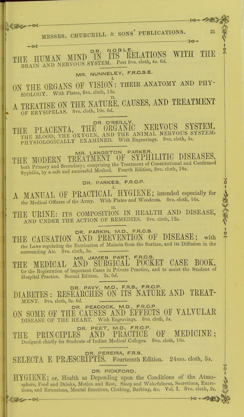 „ —■ y^sr~^ -e* ~ rm HUMAN MIND °IN ITS DELATIONS WITH THE MR. NUNNELEY, F.R.C.S.E. ON THE ORGANS OF VISION: theik anatomy and phy- SIOLOGY. With Plates, 8vo. cloth, 15s. A TREATISE ON THE NATURE, CAUSES, AND TREATMENT OF ERYSIPELAS. 8vo. cloth, 10s. 6d. DR. O'REILLY. the Medical Officers of the Army. With Plates and Woodcuts. 8vo. cloth, 16s, THE URINE: its composition in health and disease, AND UNDER THE ACTION OF REMEDIES. 8vo. cloth, 12s. DR. PARKIN, M.D., F.R.C.S. THE CAUSATION AND PREVENTION OF DISEASE; with the Laws regulating the Extrication of Malaria from the Surface, and its Diffusion m the surrounding Air. 8vo. cloth, 5s. MR. JAMES PART, F.R.C.S. THE MEDICAL AND SURGICAL POCKET CASE BOOK, for the Registration of important Cases in Private Practice, and to assist the Student of Hospital Practice. Second Edition. 2s. 6c?. DR. PAVY, M.D., F.R.S., F.R.C.P. DIABETES: RESEARCHES ON ITS NATURE AND TREAT- MENT. 8vo. cloth, 8s. 6d. DR. PEACOCK, M.D., F.R.C.P. ON SOME OF THE CAUSES AND EFFECTS OF VALVULAR DISEASE OF THE HEART. With Engravings. 8vo. cloth, 5s. DR. PEET, M.D., F.R.C.P. THE PRINCIPLES AND PRACTICE OF MEDICINE; Designed chiefly for Students of Indian Medical Colleges. 8vo. cloth, 16s. THE PLACENTA, THE ORGANIC NERVOUS SYSTEM, 1 THE BLOOD, THE OXYGEN, AND THE ANIMAL NERVOUS SYSTEM, PHYSIOLOGICALLY EXAMINED. With Engravings. 8vo. cloth, 5s. THE MODERN TREATMEnFw ^SYPHILITIC DISEASES both Smwy and Secondary; comprising the^Treatment0f Constitutional and Confirmed Syphilis, by a safe and successful Method. Fourth Edition, 8vo. cloth, 10s. DR. PARKES, F.R.C.P. A MANUAL OF PRACTICAL HYGIENE; intended especially for j , iii.. a—,r WUli Plates and Woodcuts. 8vo. cloth, 16s. £2 DR. PEREIRA, F.R.S. SELECTA E PRiESCRIPTIS. Fourteenth Edition. 24mo. cloth, 5s. DR. PICKFORD. HYGIENE; or, Health as Depending upon the Conditions of the Atmo- sphere, Food and Drinks, Motion and Rest, Sleep and Wakefulness, Secretions, Excre- tions, and Retentions, Mental Emotions, Clothing, Bathing, &c. Vol. I. 8vo. cloth, 9s. *•