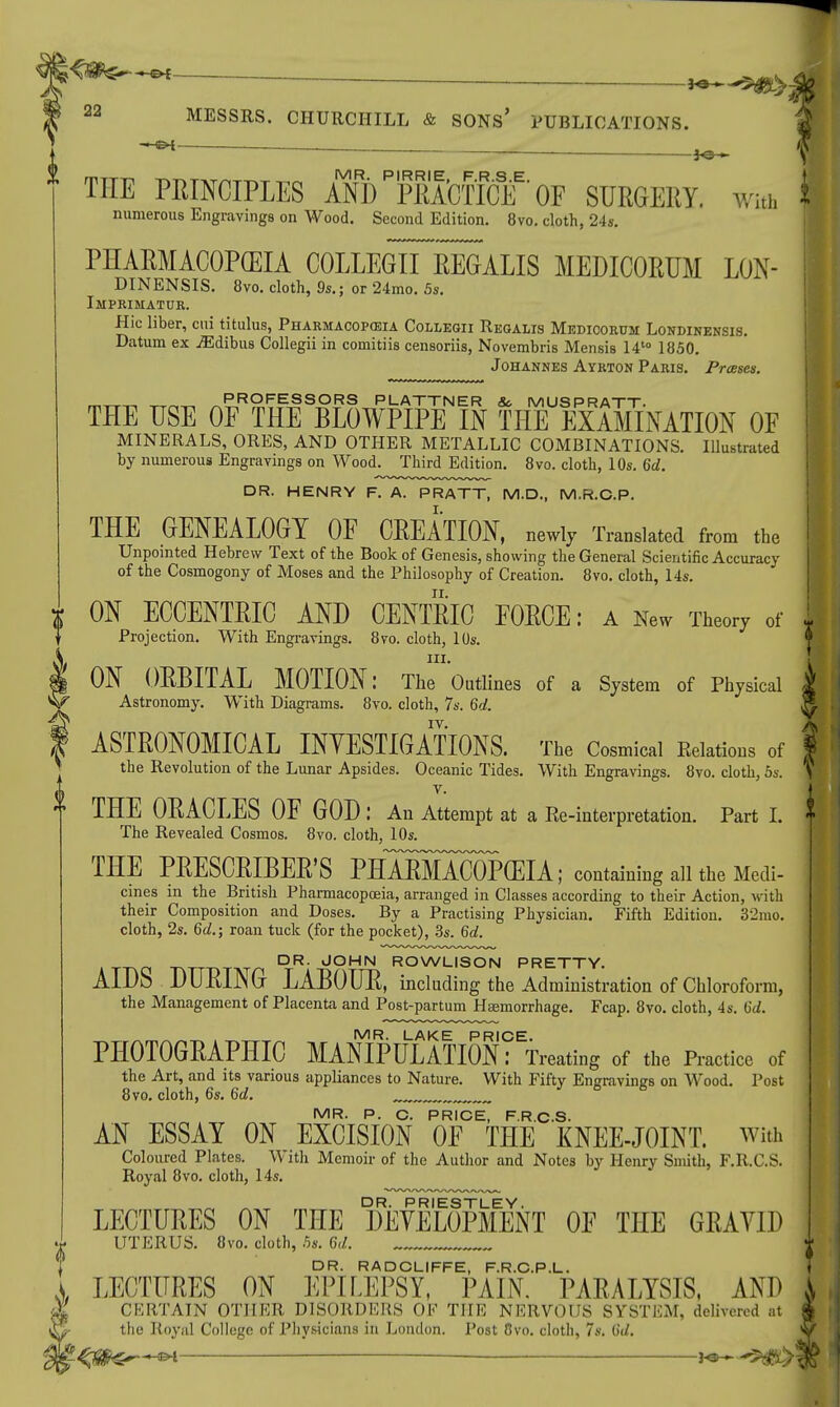 — THE PRINCIPLES AND PjPRAcfICif' OE SURGERY. win, numerous Engravings on Wood. Second Edition. 8vo. cloth, 24s. PHARMACOPEIA COLLEGII iiGALIS MEDICORUM LON- DINENSIS. 8vo. cloth, 9s.; or 24mo. 5s. Imprimatur. Hie liber, cui titulus, Pharmacopeia Collegii Regalis Medicorum Londinensis. Datum ex jEdibus Collegii in comitiis censoriis, Novembris Mensis 14t0 1850. Johannes Ayrton Paris. Presses. PROFESSORS PLATTNER So MUSPRATT, THE USE OF THE BLOWPIPE IN THE EXAMINATION OF MINERALS, ORES, AND OTHER METALLIC COMBINATIONS. Illustrated by numerous Engravings on Wood. Third Edition. 8vo. cloth, 10s. 6d. DR. HENRY F. A. PRATT, M.D., M.R.C.P. THE GENEALOGY OF CREATION, newly Translated from the Unpointed Hebrew Text of the Book of Genesis, showing the General Scientific Accuracy of the Cosmogony of Moses and the Philosophy of Creation. 8vo. cloth, 14s. ON ECCENTEIC AND CENTRIC FORCE: a New Theory of Projection. With Engravings. 8vo. cloth, 10s. in. ON ORBITAL MOTION: The Outlines of a System of Physical Astronomy. With Diagrams. 8vo. cloth, 7s. 6d. IV. ASTRONOMICAL INYESTIGATIONS. The Cosmical Relations of the Revolution of the Lunar Apsides. Oceanic Tides. With Engravings. 8vo. cloth, 5s. v. THE ORACLES OF GOD : An Attempt at a Re-interpretation. Part I. The Revealed Cosmos. 8vo. cloth, 10s. THE PRESCRIBED PHASaCOPCEIA ; containing all the Medi- cines in the British Pharmacopoeia, arranged in Classes according to their Action, with their Composition and Doses. By a Practising Physician. Fifth Edition. 3:>mo. cloth, 2s. 6d.; roan tuck (for the pocket), 3s. 6d. DR. JOHN ROWLISON PRETTY. AIDS DURING LABOUR, including the Administration of Chloroform, the Management of Placenta and Post-partum Haemorrhage. Fcap. 8vo. cloth, 4s. 6d. IVIR LAK E PRICE PHOTOGRAPHIC MANIPULATION: Treating of the Practice of the Art, and its various appliances to Nature. With Fifty Engravings on Wood. Post 8vo. cloth, 6s. 6d. ,„ MR. P. C. PRICE, F.R.C.S. AN ESSAY ON EXCISION OF THE KNEE-JOINT, with Coloured Plates. With Memoir of the Author and Notes by Henry Smith, F.R.C.S. Royal 8vo. cloth, 14s. DR. PRIESTLEY. LECTURES ON THE DEVELOPMENT OF THE GRAYID UTERUS. 8vo. cloth, .5s. 6d. DR. RADCLIFFE, F.R.C.P.L. LECTURES ON EPILEPSY, PAIN. PARALYSIS, AND CERTAIN OTHER DISORDERS OF THE NERVOUS SYSTEM, delivered at the Royal College of Physicians in London. Post Ovo. cloth, 7s. 3d. H*--5#*>