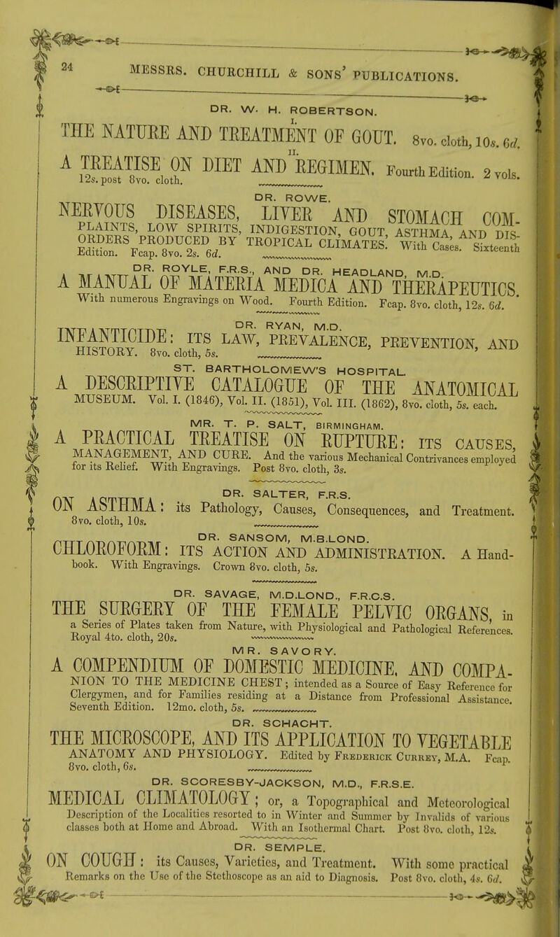  1^3 24 MESSRS. CHURCHILL & SONS' PUBLICATIONS. - <^ * DR. W. H. ROBERTSON. THE NATURE AND TREATMENT OF GOUT. 8vo.do.Mo. M 1 S^ffi^ MET ^^IMEN. PoulftE(lition. 2vol6. DR. ROWE. NERVOUS DISEASES, LITER AND STOMACH COM Efe£5lT8' L0W SPIRITS> INDIGESTION, GOUT, ASTHMA ANED E°SR%cT8r2!D6,BY t~:iliW sLS DR. ROYLE, F.R.S., AND DR. HEADLAND MD A MANUAL OF MATERIA MEDICA AND THERAPEUTICS With numerous Engravings on Wood.^Fourtli Edition. Fcap. 8vo. cloth, 12s. 6d. ' TATTi A TVTniTAT-nTi DR- RYAN, M.D. INm^nlTv ID*E 1 , 7! LAW' PREVALENCE5 PREVENTION, AND ilJLblUKY. ovo. cloth, 5s. ... ST. BARTHOLOMEW'S HOSPITAL. A DESCRIPTIVE CATALOGUE OF THE ANATOMICAL | MUSEUM. Vol. I. (1846), Voh^LJ185^ol. III. (1862), 8vo. cloth, 5 s each » MR. T. P. SALT, BIRMINGHAM. | A PRACTICAL TREATISE ON RUPTURE: its causes, MANAGEMENT AND CURE. And the various Mechanical Contrivances employed tor its Relief. With Engravings. Post 8vo. cloth, 3s. UJN AblHMA: its Pathology, Causes, Consequences, and Treatment. 8vo. cloth, 10s. nTTT AT^ATirxx»Ti/r DR- SANSOM> M.B.LOND. CHLOROFORM: ITS ACTION AND ADMINISTRATION. A Hand- book. With Engravings. Crown 8vo. cloth, 5s. DR. SAVAGE, M.D.LOND., F.R.C.S. THE SURGERY OF THE FEMALE PELVIC ORGANS in a Series of Plates taken from Nature, with Physiological and Pathological References Royal 4to. cloth, 20s. —~~——~» MR. SAVORY. A COMPENDIUM OF DOMESTIC MEDICINE, AND COMPA- NION TO THE MEDICINE CHEST ; intended as a Source of Easy Reference for Clergymen, and for Families residing at a Distance from Professional Assistance Seventh Edition. 12mo. cloth, 5s. „„tJJJJJJJ... DR. SCHACHT. THE MICROSCOPE, AND ITS APPLICATION TO VEGETABLE ANATOMY AND PHYSIOLOGY. Edited by Frederick Currey, M.A. Fcap. 8vo. cloth, 6s. DR. SCORESBY-JACKSON, M.D., F.R.S.E. MEDICAL CLIMATOLOGY ; or, a Topographical and Meteorological Description of the Localities resorted to in Winter and Summer by Invalids of various classes both at Home and Abroad. With an Isothermal Chart. Post 8vo. cloth, 12s. I DR. SEMPLE. ON COUGH : its Causes, Varieties, and Treatment. With some practical j Remarks on the Use of the Stethoscope as an aid to Diagnosis. Post 8vo. cloth, 4s. 6d. 1