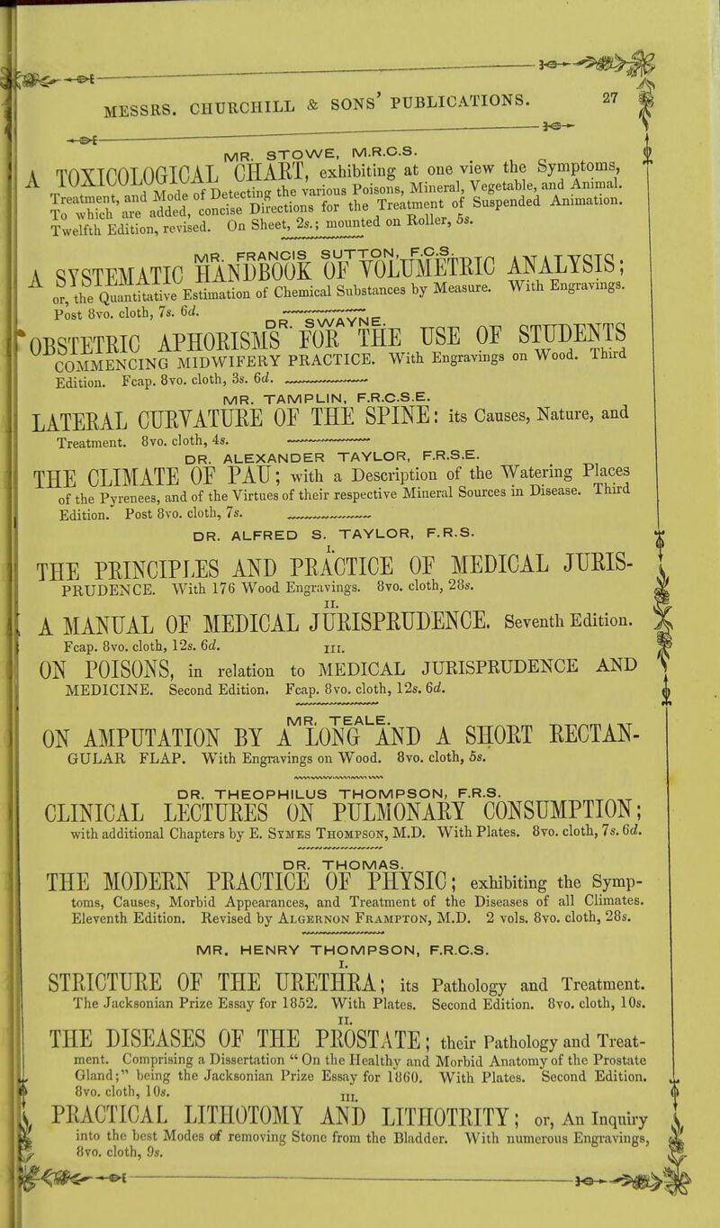 _ ; ^-^>M - ■• C^fe ————— MESSRS. CHURCHILL & SONS' PUBLICATIONS. 27 ______ JV^J^^ MR. STOWE, M.R.C.S. f« ^Trsts*pended Anin,aon- Twelfth Edition, revised. On Sheet, 2s.-, mounted on Boiler, 6s. A SYSTEMATIC HANDBOOK olf VOLUMETRIC ANALYSIS; Post 8vo. cloth, 7s. 6d. —^TaTZvnip 'obstetric aphorisms foT the use of students COMMENCING MIDWIFERY PRACTICE. With Engravings on Wood. Third Edition. Fcap. 8vo. cloth, 3s. 6d. — MR. TAMPLIN, F.R.CS.E. LATERAL CURYATURE OF THE SPINE: its Causes, Nature, and Treatment. 8vo. cloth, 4s. ■ — DR. ALEXANDER TAYLOR, F.R.S.E. THE CLIMATE OF PAU; with a Description of the Watering Places of the Pyrenees, and of the Virtues of their respective Mineral Sources in Disease. Third Edition. Post 8vo. cloth, 7s. _ „ DR. ALFRED S. TAYLOR, F.R.S. THE PRINCIPLES AND PRACTICE OF MEDICAL JURIS- PRUDENCE. With 176 Wood Engravings. 8vo. cloth, 28s. A MANUAL OF MEDICAL JURISPRUDENCE. Seventh Edition. Fcap. 8vo. cloth, 12s. 6d. in. ON POISONS, in relation to MEDICAL JURISPRUDENCE AND MEDICINE. Second Edition. Fcap. 8vo. cloth, 12s. 6d. ON AMPUTATION BY AMMgLAND A SHORT RECTAN- GULAR FLAP. With Engravings on Wood. 8vo. cloth, 5s. DR. THEOPHILUS THOMPSON, F.R.S. CLINICAL LECTURES ON PULMONARY CONSUMPTION; with additional Chapters by E. Symes Thompson, M.D. With Plates. 8vo. cloth, 7s. 6d. DR. THOMAS. THE MODERN PRACTICE OF PHYSIC; exhibiting the Symp- toms, Causes, Morbid Appearances, and Treatment of the Diseases of all Climates. Eleventh Edition. Revised by Algernon Frampton, M.D. 2 vols. 8vo. cloth, 28s. MR. HENRY THOMPSON, F.R.C.S. I. STRICTURE OF THE URETHRA; its Pathology and Treatment. The Jacksonian Prize Essay for 1852. With Plates. Second Edition. 8vo. cloth, 10s. THE DISEASES OF THE PROSTATE; their Pathology and Treat- mcnt. Comprising a Dissertation  On the Healthy and Morbid Anatomy of the Prostate Gland; being the Jacksonian Prize Essay for 1860. With Plates. Second Edition. 8vo. cloth, 10s. jjj PRACTICAL LITHOTOMY AND LITHOTRITY; or, An inquiry into the best Modes of removing Stone from the Bladder. With numerous Engravings, 5 8vo. cloth, 9s. <*3&s-—-&i