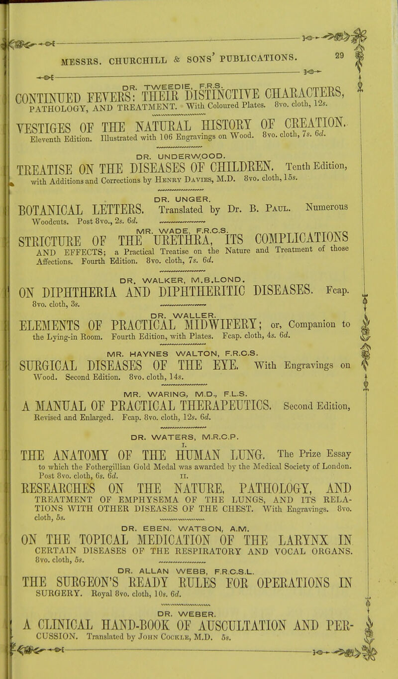 ,■ — *e-»- . f*, f , — , — — ■ MESSRS. CHURCHILL & SONS' PUBLICATIONS. ■ — ■ - — — ~— MR. WARING, M.D., F.L.S. A MANUAL OF PEACTICAL THERAPEUTICS. Second Edition, Revised and Enlarged. Fcap. 8vo. cloth, 12s. 6d. DR. WATERS, M.R.C.P. THE ANATOMY OF THE HUMAN LUNG. The Prize Essay to which the Fothergillian Gold Medal was awarded by the Medical Society of London. Post 8vo. cloth, 6s. 6d. II. RESEARCHES ON THE NATURE, PATHOLOGY, AND TREATMENT OF EMPHYSEMA OF THE LUNGS, AND ITS RELA- TIONS WITH OTHER DISEASES OF THE CHEST. With Engravings. 8vo. DR. EBEN. WATSON, A.M. ON THE TOPICAL MEDICATION OF THE LARYNX IN CERTAIN DISEASES OF THE RESPIRATORY AND VOCAL ORGANS. 8vo. cloth, 5s. DR. ALLAN WEBB, F.R.C.S.L. THE SURGEON'S READY RULES FOR OPERATIONS IN SURGERY. Royal 8vo. cloth, 10s. 6d. CONTINUED FEVERS:' tWr° lilsffflCTIYE CHARACTERS, * PATHOLOGY, AND TREATMENT. With Coloured Plates. 8vo. cloth, 12s. YESTIGES OF THE NATURAlT HISTORY OF CREATION. Eleventh Edition. Illustrated with 106 Engravings on Wood. 8vo. cloth, 7s. M. DR. UNDERWOOD. TREATISE ON THE DISEASES OF CHILDREN. Tenth Edition, i with Additions and Corrections by Henry Davies, M.D. 8vo. cloth, 15s. DR. UNGER. BOTANICAL LETTERS. Translated by Dr. B. Paul. Numerous Woodcuts. Post 8vo., 2s. 6d. STRICTURE OF THER TOETHRA,C SiTS COMPLICATIONS AND EFFECTS; a Practical Treatise on the Nature and Treatment of those Affections. Fourth Edition. 8vo. cloth, 7s. 6d. DR. WALKER, M.B.LOND. ON DIPHTHERIA AND DIPHTHERITIC DISEASES. Fcap. 8vo. cloth, 3s. ^ DR. WALLER. i ELEMENTS OF PRACTICAL MIDWIFERY; or, Companion to | the Lying-in Room. Fourth Edition, with Plates. Fcap. cloth, 4s. 6d. |®. MR. HAYNES WALTON, F.R.C.S. || SURGICAL DISEASES OF THE EYE. With Engravings on f Wood. Second Edition. 8vo. cloth, 14s. 0 DR. WEBER. A CLINICAL HAND-BOOK OF AUSCULTATION AND PER- CUSSION. Translated by John Cockle, M.D. 5s. — —