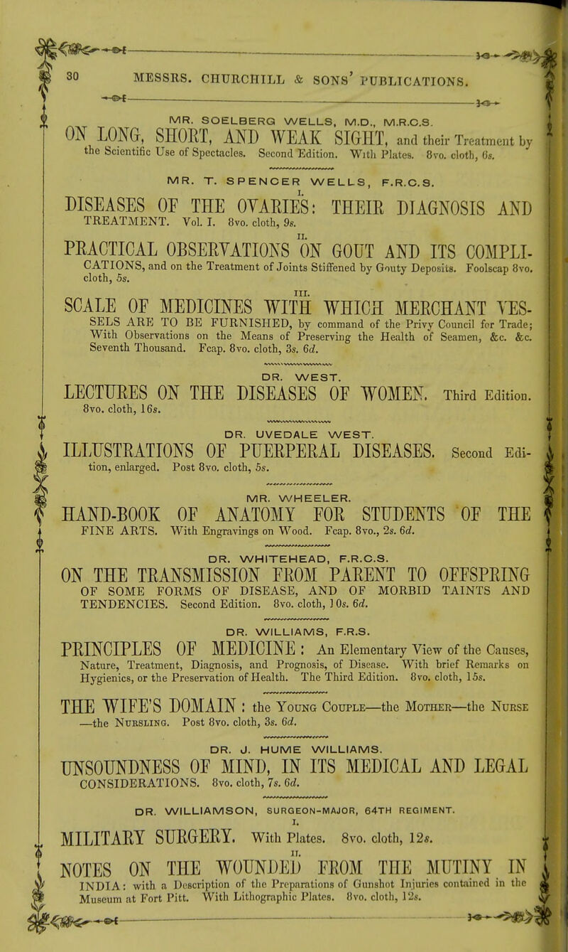 i ^ ~ MR. SOELBERG WELLS, M.D., M.R.C.S ON LONG, SHOET, AND WEAK SIGHT, and their Treatment by the Scientific Use of Spectacles. Second Edition. With Plates. 8vo. cloth, 0s. MR. T. SPENCER WELLS, F.R.C.S. DISEASES OF THE OVARIES: THEIR DIAGNOSIS AND TREATMENT. Vol. I. 8vo. cloth, 9s. PRACTICAL OBSERVATIONS ON GOUT AND ITS COMPLI- CATIONS, and on the Treatment of Joints Stiffened by Gouty Deposits. Foolscap 8vo. cloth, 5s. nr. SCALE OF MEDICINES WITH WHICH MERCHANT VES- SELS ARE TO BE FURNISHED, by command of the Privy Council for Trade; With Observations on the Means of Preserving the Health of Seamen, &c. &c. Seventh Thousand. Fcap. 8vo. cloth, 3s. 6d. DR. WEST. LECTURES ON THE DISEASES OF WOMEN. Third Edition. 8vo. cloth, 16s. WW VI*/*- WWVWV WW DR. UVEDALE WEST. ILLUSTRATIONS OF PUERPERAL DISEASES. Second Edi- tion, enlarged. Post 8vo. cloth, 5s. MR. WHEELER. HAND-BOOK OF ANATOMY FOR STUDENTS OF THE FINE ARTS. With Engravings on Wood. Fcap. 8vo., 2s. 6d. DR. WHITEHEAD, F.R.C.S. ON THE TRANSMISSION FROM PARENT TO OFFSPRING OF SOME FORMS OF DISEASE, AND OF MORBID TAINTS AND TENDENCIES. Second Edition. 8vo. cloth, ] Os. 6d. DR. WILLIAMS, F.R.S. PRINCIPLES OF MEDICINE: An Elementary View of the Causes, Nature, Treatment, Diagnosis, and Prognosis, of Disease. With brief Remarks on Hygienics, or the Preservation of Health. The Third Edition. 8vo. cloth, 15s. THE WIFE'S DOMAIN : the Young Couple—the Mother—the Nurse —the Nursling. Post 8vo. cloth, 3s. 6d. DR. J. HUME WILLIAMS. UNSOUNDNESS OF MIND, IN ITS MEDICAL AND LEGAL CONSIDERATIONS. 8vo. cloth, 7s. 6d. DR. WILLIAMSON, SURGEON-MAJOR, 64TH REGIMENT. I. MILITARY SURGERY, with Plates. 8vo. cloth, 12*. NOTES ON THE WOUNDED FROM THE MUTINY IN ^ INDIA: with a Description of the Preparations of Gunshot Injuries contained in the Museum at Fort Pitt With Lithographic Plates. 8vo. cloth, 12s.