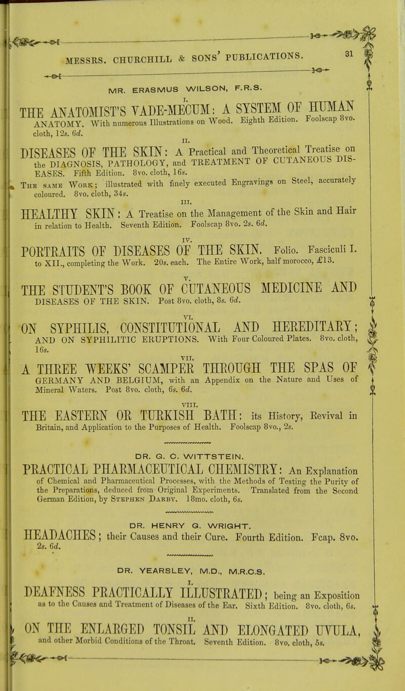 — MESSRS. CHURCHILL & SONS' PUBLICATIONS. 31 — JO— MR. ERASMUS WILSON, F.R.S. THE ANATOMIST'S VADE-MECUM: A SYSTEM OF HUMAN ANATOMY. With numerous Illustrations on Wood. Eighth Edition. Foolscap 8vo. cloth, 12s. 6tf. DISEASES OF THE SKIN: /Practical and T^^^^L^ the DIAGNOSIS, PATHOLOGY, and TREATMENT OF CUTANEOUS DIS- EASES. Fifth Edition. 8vo. cloth, 16s. The same Work; illustrated with finely executed Engravings on Steel, accurately coloured. 8vo. cloth, 34s. in. HEALTHY SKIN : A Treatise on the Management of the Skin and Hair in relation to Health. Seventh Edition. Foolscap 8vo. 2s. 6d, IV. PORTRAITS OE DISEASES OF THE SKIN. Folio. Fasciculi I. to XII., completing the Work. 20s. each. The Entire Work, half morocco, £13. THE STUDENT'S BOOK OF CUTANEOUS MEDICINE AND DISEASES OF THE SKIN. Post 8vo. cloth, 8s. 6d. ON SYPHILIS, CONSTITUTIONAL AND HEREDITARY; AND ON SYPHILITIC ERUPTIONS. With Four Coloured Plates. 8vo. cloth, 16s. VII. A THREE WEEKS' SCAMPER THROUGH THE SPAS OF GERMANY AND BELGIUM, with an Appendix on the Nature and Uses of Mineral Waters. Post 8vo. cloth, 6s. 6d. VIII. THE EASTERN OR TURKISH BATH: its History, Revival in Britain, and Application to the Purposes of Health. Foolscap 8vo., 2s. DR. G. C. WITTSTEIN. PRACTICAL PHARMACEUTICAL CHEMISTRY: An Explanation of Chemical and Pharmaceutical Processes, with the Methods of Testing the Purity of the Preparations, deduced from Original Experiments. Translated from the Second German Edition, by Stephen Darby. 18mo. cloth, 6s. DR. HENRY G. WRIGHT. HEADACHES ; their Causes and their Cure. Fourth Edition. Fcap. 8vo. 2s. 6d. DR. YEARSLEY, M.D., M.R.C.S. DEAFNESS PRACTICALLY ILLUSTRATED ; being an Exposition as to the Causes and Treatment of Diseases of the Ear. Sixth Edition. 8vo. cloth, 6s. ; ON THE ENLARGED TONSIL AND ELONGATED UYULA, and other Morbid Conditions of the Throat. Seventh Edition. 8vo. cloth, 5s. */hCfc^^-^< ^