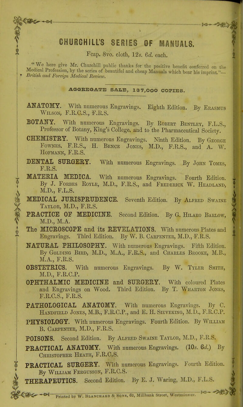 ^ r *s 9&>j t CHURCHILL'S SERIES OF MANUALS. Fcap. 8vo. cloth, 12s. 6d. each. •f*.^*«M Sive Mr- Churchill public thanks for the positive benefit conferred on the Medical Profession, by the series of beautiful and cheap Manuals which bear his imprint.— » British and Foreign Medical Review. AGGREGATE SALE, 13 7,000 COPIES. ANATOMY. With numerous Engravings. Eighth Edition. By Erasmus Wilson, F.R.O.S., -F.R.S. BOTANY. With numerous Engravings. By Robert Bentley, F.L.S., Professor of Botany, King's College, and to the Pharmaceutical Society. CHEMISTEY. With numerous Engravings. Ninth Edition. By George Fownes. F.R.S., H. Bence Jones, M.D., F.R.S., and A. W. HOFMANN, F.R.S. DENTAL SURGERY. With numerous Engravings. By John Tomes, F.R.S. MATERIA MEDICA. With numerous Engravings. Fourth Edition. By J. Forbes Rotle, M.D., F.R.S., and Frederick W. Headland, M.D., F.L.S. MEDICAL JURISPRUDENCE. Seventh Edition. By Alfred Swaine Taylor, M.D., F.R.S. PRACTICE OF MEDICINE. Second Edition. By G. Hilaro Barlow, M.D., M.A. The MICROSCOPE and its REVELATIONS. With numerous Plates and Engravings. Third Edition. By W. B. Carpenter, M.D., F.R.S. NATURAL PHILOSOPHY. With numerous Engravings. Fifth Edition. By Golding Bird, M.D., M.A., F.R.S., and Charles Brooke, M.B., M.A., F.R.S. OBSTETRICS. With numerous Engravings. By W. Tyler Smith, M.D., F.R.C.P. OPHTHALMIC MEDICINE and SURGERY. With coloured Plates and Engravings on Wood. Third Edition. By T. Wharton Jones, F.R.C.S., F.R.S. PATHOLOGICAL ANATOMY. With numerous Engravings. By C. Handfield Jones, M.B., F.R.C.P., and E. H. Sieveking, M.D., F.R.C.P. PHYSIOLOGY. With numerous Engravings. Fourth Edition. By William B. Carpenter, M.D., F.R.S. POISONS. Second Edition. By Alfred Swaine Taylor, M.D., F.R.S, PRACTICAL ANATOMY. With numerous Engravings. (10s. 6d.) By Christopher Heath, F.R.C.S. ? PRACTICAL SURGERY. With numerous Engravings. Fourth Edition. By William Fergusson, F.R.C.S. THERAPEUTICS. Second Edition. By E. J. Waring, M.D., F.L.S. -4$&Sf* *^ Printed by W. Blanchard & Sons, 02, Millbnnk Street, Westminster. J° *