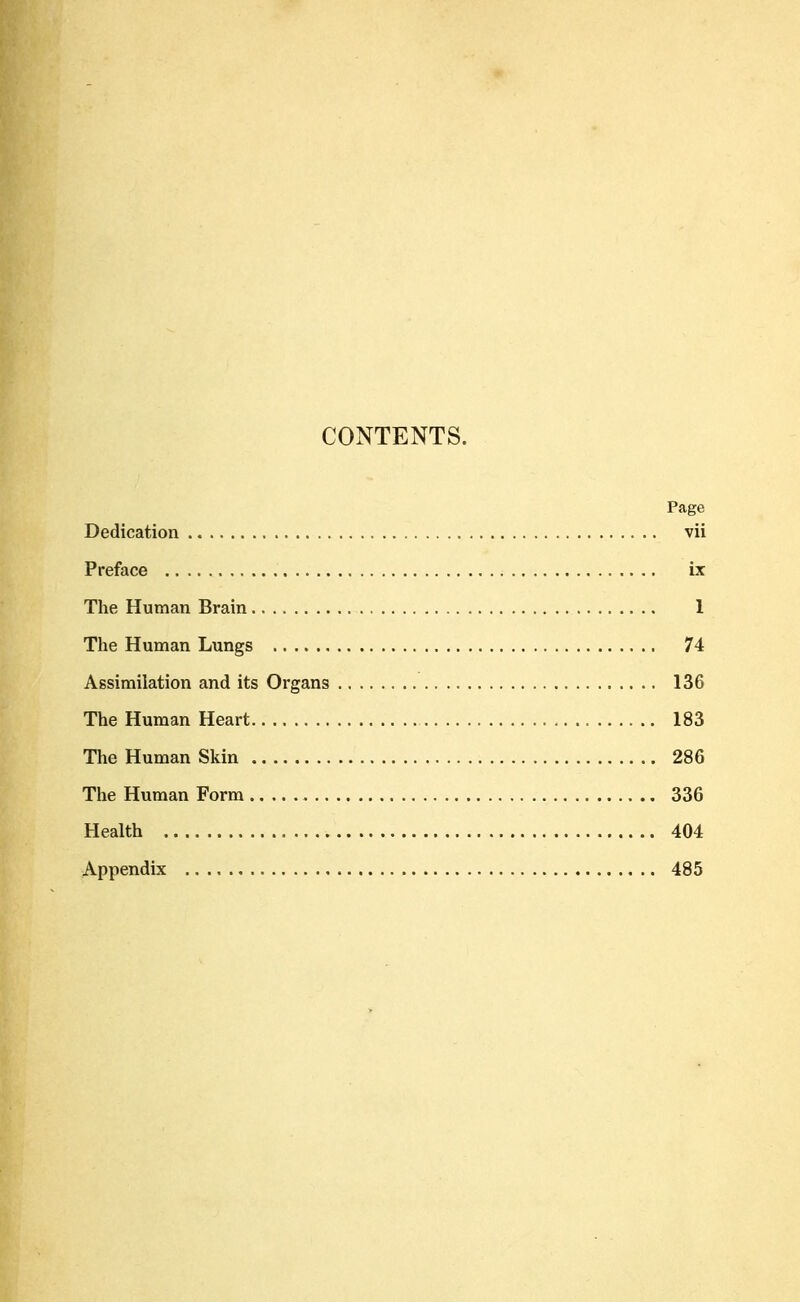 CONTENTS. Page Dedication vii Preface ix The Human Brain 1 The Human Lungs 74 Assimilation and its Organs 136 The Human Heart 183 The Human Skin 286 The Human Form 336 Health 404 Appendix 485