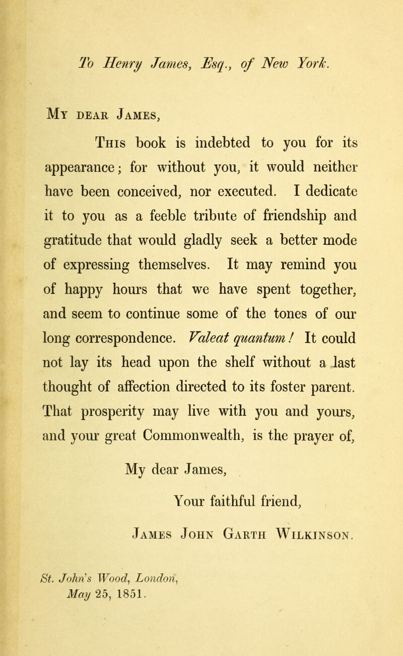 To Henry James, Esq., of New York. My dear James, This book is indebted to you for its appearance; for without you, it would neither have been conceived, nor executed. I dedicate it to you as a feeble tribute of friendship and gratitude that would gladly seek a better mode of expressing themselves. It may remind you of happy hours that we have spent together, and seem to continue some of the tones of our long correspondence. Valeat quantum ! It could not lay its head upon the shelf without a last thought of affection directed to its foster parent. That prosperity may live with you and yours, and your great Commonwealth, is the prayer of, My dear James, Your faithful friend, James John Garth Wilkinson. 8t. John^s Wood., London^ May 25, 1851.