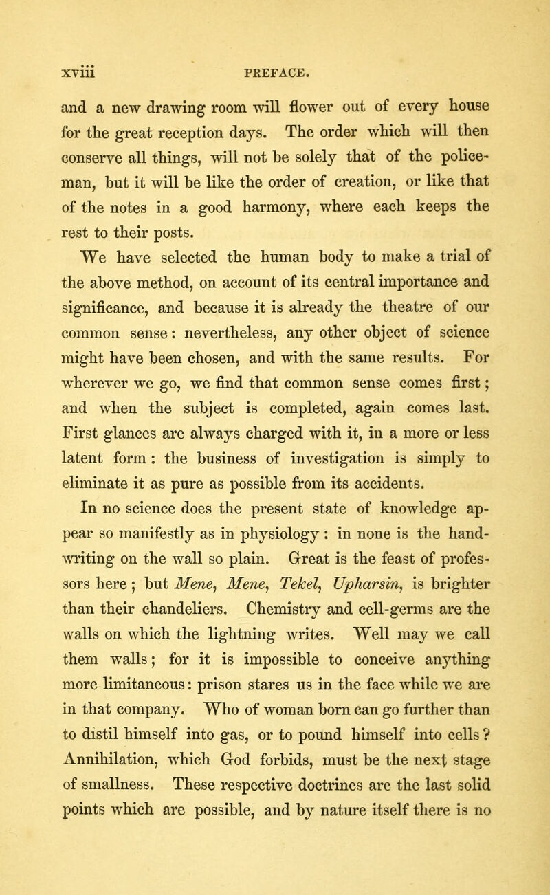 and a new drawing room will flower out of every house for the great reception days. The order which will then conserve all things, will not be solely that of the police- man, but it will be like the order of creation, or like that of the notes in a good harmony, where each keeps the rest to their posts. We have selected the human body to make a trial of the above method, on account of its central importance and significance, and because it is already the theatre of our common sense: nevertheless, any other object of science might have been chosen, and with the same results. For wherever we go, we find that common sense comes first; and when the subject is completed, again comes last. First glances are always charged with it, in a more or less latent form; the business of investigation is simply to eliminate it as pure as possible from its accidents. In no science does the present state of knowledge ap- pear so manifestly as in physiology : in none is the hand- writing on the wall so plain. Great is the feast of profes- sors here; but Mene, Mene, Tekel, Upharsin, is brighter than their chandeliers. Chemistry and cell-germs are the walls on which the lightning writes. Well may we call them walls; for it is impossible to conceive anything more limitaneous: prison stares us in the face while we are in that company. Who of woman born can go further than to distil himself into gas, or to pound himself into cells ? Annihilation, which God forbids, must be the next stage of smallness. These respective doctrines are the last solid points which are possible, and by nature itself there is no