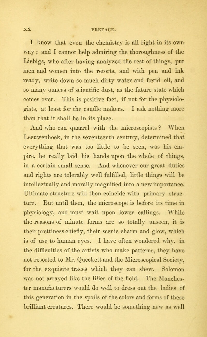 I know that even tte claemistry is all right in its own way ; and I cannot help admiring the thoroughness of the Liebigs, who after having analyzed the rest of things, put men and women into the retorts, and ^^ith pen and ink ready, write down so much dirty water and foetid oil, and so many ounces of scientific dust, as the future state which comes over. This is positive fact, if not for the physiolo- gists, at least for the candle makers. I ask nothing more than that it shall be in its place. And who can quarrel with the microscopists ? When Leeuwenhoek, in the seventeenth century, determined that everything that was too little to be seen, was his em- pire, he really laid his hands upon the whole of things, in a certain small sense. And whenever our great duties and rights are tolerably well fulfilled, little things will be intellectually and morally magnified into a new importance. Ultimate structui'e will then coincide with primary struc- ture. But until then, the microscope is before its time in physiology, and must wait upon lower callings. While the reasons of minute forms are so totally unseen, it is their prettiness chiefly, their scenic charm and glow, which is of use to human eyes. I have often wondered why, in the difficulties of the artists who make patterns, they have not resorted to Mr. Queckett and the Microscopical Society, for the exquisite traces which they can shcAV. Solomon was not arrayed like the lilies of the field. The Manches- ter manufacturers would do well to dress out the ladies of this generation in the spoils of the colors and forms of these brilliant creatures. There would be something new as well