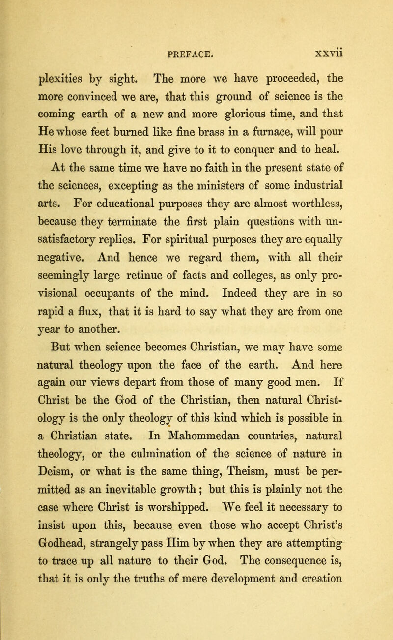 plexities by sight. The more we have proceeded, the more convinced we are, that this ground of science is the coming earth of a new and more glorious time, and that He whose feet burned like fine brass in a furnace, will pour His love through it, and give to it to conquer and to heal. At the same time we have no faith in the present state of the sciences, excepting as the ministers of some industrial arts. For educational purposes they are almost worthless, because they terminate the first plain questions with un- satisfactory replies. For spiritual purposes they are equally negative. And hence we regard them, with all their seemingly large retinue of facts and colleges, as only pro- visional occupants of the mind. Indeed they are in so rapid a flux, that it is hard to say what they are from one year to another. But when science becomes Christian, we may have some natural theology upon the face of the earth. And here again our views depart from those of many good men. If Christ be the God of the Christian, then natural Christ- ology is the only theology of this kind which is possible in a Christian state. In Mahommedan countries, natural theology, or the culmination of the science of nature in Deism, or what is the same thing. Theism, must be per- mitted as an inevitable growth; but this is plainly not the case where Christ is worshipped. We feel it necessary to insist upon this, because even those who accept Christ's Godhead, strangely pass Him by when they are attempting to trace up all nature to their God. The consequence is, that it is only the truths of mere development and creation