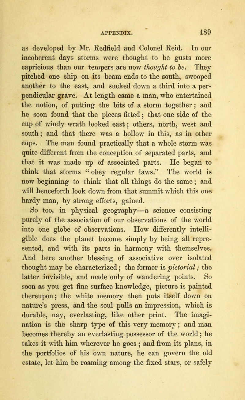 as developed by Mr. Redfield and Colonel Reid. In our incoherent days storms were thought to be gusts more capricious than our tempers are now thought to he. They pitched one ship on its beam ends to the south, swooped another to the east, and sucked down a third into a per- pendicular grave. At length came a man, who entertained the notion, of putting the bits of a storm together; and he soon found that the pieces fitted; that one side of the cup of windy wrath looked east; others, north, west and south; and that there was a hollow in this, as in other cups. The man found practically that a whole storm was quite different from the conception of separated parts, and that it was made up of associated parts. He began to think that storms  obey regular laws. The world is now beginning to think that all things do the same; and will henceforth look down from that summit which this one hardy man, by strong efforts, gained. So too, in physical geography—a science consisting purely of the association of our observations of the world into one globe of observations. How differently intelli- gible does the planet become simply by being all repre- sented, and with its parts in harmony with themselves. And here another blessing of associative over isolated thought may be characterized; the former is pictorial; the latter invisible, and made only of wandering points. So soon as you get fine surface knowledge, picture is painted thereupon; the white memory then puts itself down on nature's press, and the soul pulls an impression, which is durable, nay, everlasting, like other print. The imagi- nation is the sharp type of this very memory; and man becomes thereby an everlasting possessor of the world; he takes it with him wherever he goes ; and from its plans, in the portfolios of his own nature, he can govern the old estate, let him be roaming among the fixed stars, or safely
