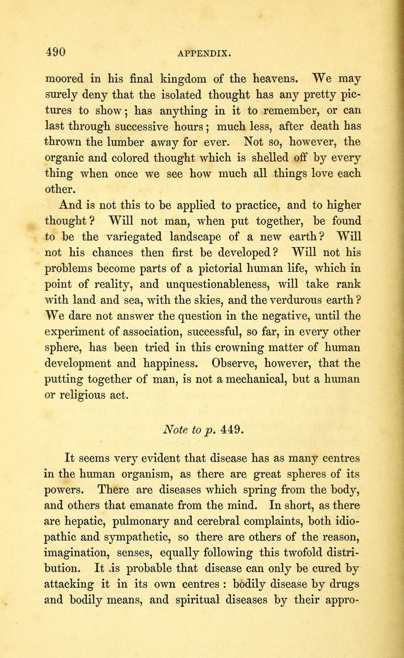 moored in his final kingdom of the heavens. We may surely deny that the isolated thought has any pretty pic- tures to show; has anything in it to remember, or can last through successive hours; much less, after death has thrown the lumber away for ever. Not so, however, the organic and colored thought which is shelled off by every thing when once we see how much all things love each other. And is not this to be applied to practice, and to higher thought? Will not man, when put together, be found to be the variegated landscape of a new earth? Will not his chances then first be developed? Will not his problems become parts of a pictorial human life, which in point of reality, and unquestionableness, will take rank with land and sea, with the skies, and the verdurous earth ? We dare not answer the question in the negative, until the experiment of association, successful, so far, in every other sphere, has been tried in this crowning matter of human development and happiness. Observe, however, that the putting together of man, is not a mechanical, but a human or religious act. Note to p. 449. It seems very evident that disease has as many centres in the human organism, as there are great spheres of its powers. There are diseases which spring from the body, and others that emanate from the mind. In short, as there are hepatic, pulmonary and cerebral complaints, both idio- pathic and sympathetic, so there are others of the reason, imagination, senses, equally following this twofold distri- bution. It .is probable that disease can only be cured by attacking it in its own centres : bodily disease by drugs and bodily means, and spiritual diseases by their appro-