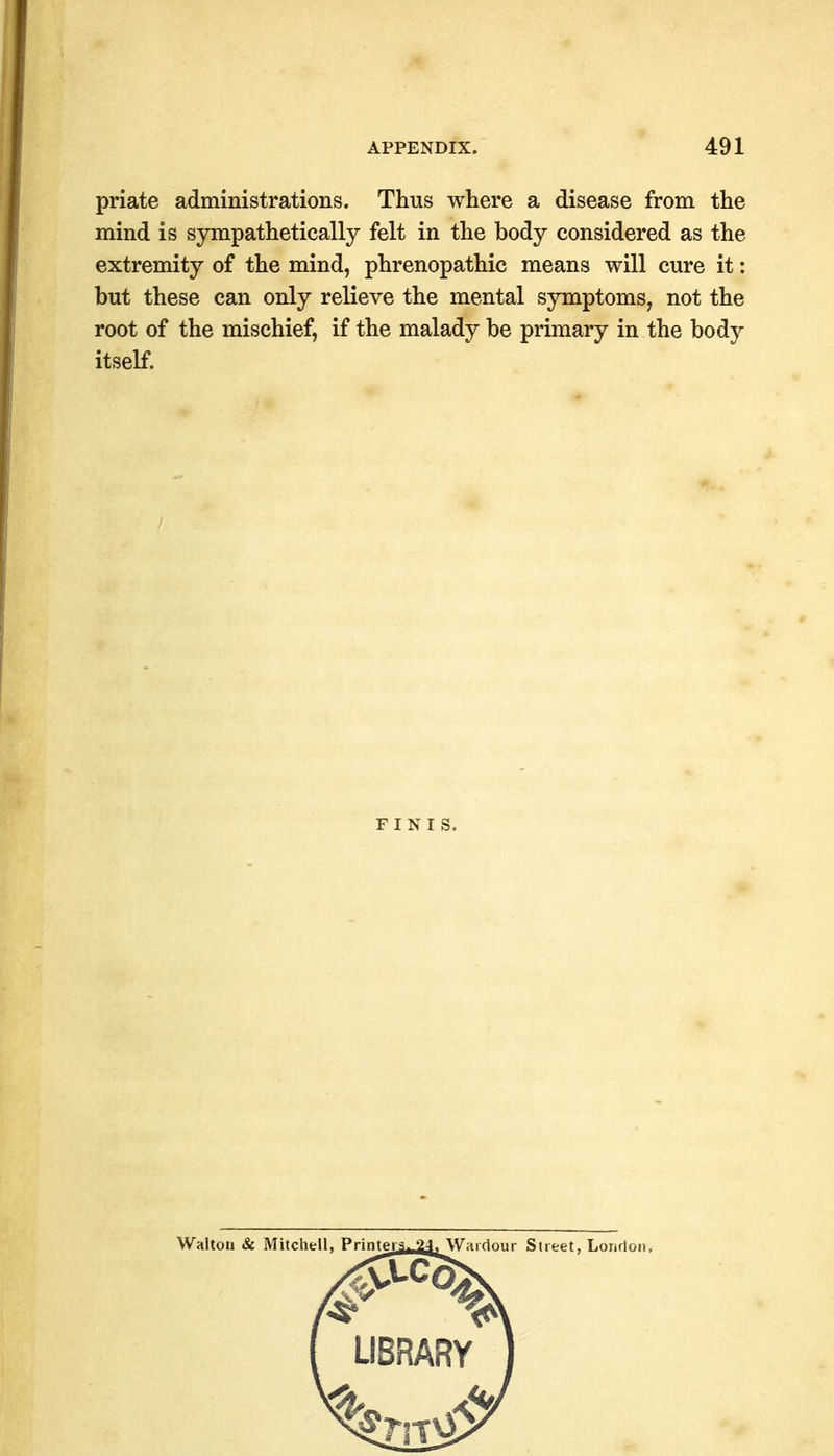 priate administrations. Thus where a disease from the mind is sympathetically felt in the body considered as the extremity of the mind, phrenopathic means will cure it: but these can only relieve the mental symptoms, not the root of the mischief, if the malady be primary in the body itself. Walton & Mitchell, Printers. 24j\Vairiniir Street, Lonrlon, LIBRARY