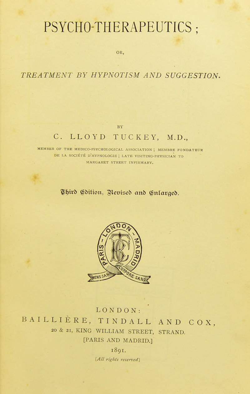 OR, TREATMENT BY HYPNOTISM AND SUGGESTION. BY C. LLOYD TUCKEY, M.D., MEMBER OF THE MEDICO-PSYCHOI.OGICAL ASSOCIATION ; MEMBRE FONDATEUR DE LA SOCi6t6 d'hYPNOLOGIE ; LATE VISITING-PHYSICIAN TO MARGARET STREET INFIRMARY. LONDON: BAILLIERE, TINDALL AND COX, 20 & 21, KING WILLIAM STREET, STRAND. [PARIS AND MADRID.] 1891. [Ail rights rese7~ved\