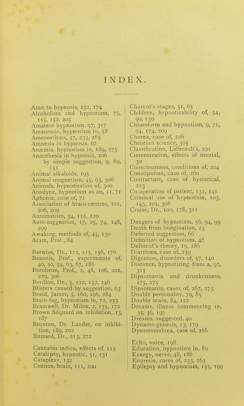 INDEX. Aids to hypnosis, 152, 174 Alcoholism and hypnotism, 75, 115,152.205 Amateur hypnotism. 97, 317 Amaurosis, hypnotism in, 58 Amenonhcea, 57, 233, 265 Amnesia in hypnosis, 67 Anasmia, hypnotism in, 189, 275 Anaesthesia in hypnosis, 206 by simple suggestion, 9, 69, 151 Animal alkaloids, 195 Animal magnetism, 45, 93, 306 Animals, hypnotization of, 300 Anodyne, hypnotism as an, 11, 71 Aphonia, case of, 71 Association of brain-centres, tii, 206, 209 Automatism, 34, 115, 120 Auto-suggestion, 17, 25, 74, 148, 299 Awaking, methods of, 45, 130 Azam, Prof, 84 Barwise, Dr., 112, 115, 156, 176 Beaunis, Prof., experiments of, 40, 50, 54, 63, 67, 186 Bernheim, Frof., 2, 48, 106, 201, 229, 306 Berillon, Dr., 5, 122, 157, 246 Blisters caused by suggestion, 63 Braid, James, 5, 160, 196, 284 Brain-fag, hypnotism in, 72, 253 Bramwell, Dr. Milne, 2, 135, 172 Brown Sdquard on inhibition, 13, 187 Brunton, Dr. Lauder, on inhibi- tion, 189, 202 Buzzard, Dr., 213, 272 Cannabis indica, effects of, 115 Catalepsy, hypnotic, 51, 131 Cataplexy, 132 Centres, brain, 111, 200 j Charcot's stages, 51, 65 ! Children, hypnotizability of, 54, 90, 139 Chloroform and hypnotism, 9, 71, 94, 174, 209 Chorea, case of, 226 Christian science, 305 Classification, Liebeault's, 291 Concentration, effects of mental, 3° Consciousness, conditions of, 204 Constipation, case of, 260 Contracture, case of hysterical, 223 Co-operation of patient, 131, 141 Criminal use of hypnotism, 103, I43> 205, 308 Cruise, Dr., 100, 178, 311 Dangers of hypnotism, 56, 94, 99 Death from imagination, 23 Deferred suggestion, 66 Definition of hypnotism, 48 Delbosuf's theory, 19, 286 Diarrhoea, case of, 259 Digestion, disorders of, 57, 140 Distance, hypnotizing from a, 97, .315 Dipsomania and drunkenness, 175, 275. Dipsomania, cases of, 267, 273 Double personality, 79, 85 Double brain, 84, 122 Dreams, illness commencing in, 35, 36, 197 Dreams, suggested, 40 Dynamo-genesis, 13, 179 i Dysmenorrhoea, case of, 266 I Echo, voice, 198 Education, hypnotism in, 89 Energy, nerve, 48, 186 Enuresis, ca=es of, 233, 263 Epilepsy and hypnotism, 155, 199