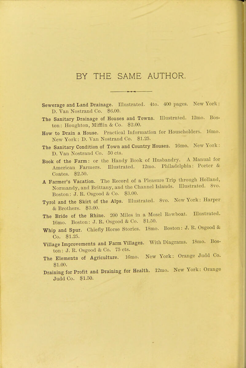 BY THE SAME AUTHOR. Sewerage and Land Drainage. Illustrated. 4to. 400 pages. New York: D. Van Nostrand Co. $6.00. The Sanitary Drainage of Houses and Towns. Illustrated. 12mo. Bos- ton: Houghton, Mifflin & Co. $2.00. How to Drain a House. Practical Information for Householders. lGrno. New York: D. Van Nostrand Co. $1.25. The Sanitary Condition of Town and Country Houses. 16rno. New York: D. Van Nostrand Co. 50 cts. Book of the Farm: or the Handy Book of Husbandry. A Manual for American Farmers. Illustrated. 12mo. Philadelphia: Porter & Coates. $2.50. A Farmer's Vacation. The Record of a Pleasure Trip through Holland, Normandy, and Brittany, and the Channel Islands. Illustrated. 8vo. Boston: J. R. Osgood & Co. $3.00. Tyrol and the Skirt of the Alps. Illustrated. 8vo. New York: Harper & Brothers. $3.00. The Bride of the Rhine. 200 Miles in a Mosel Rowhoat. Illustrated. 16mo. Boston: J. R. Osgood & Co. $1.50. Whip and Spur. Chiefly Horse Stories. 18mo. Boston: J. R. Osgood & Co. $1.25. Village Improvements and Farm Villages. With Diagrams. lSmo. Bos- ton : J. R. Osgood & Co. 75 cts. The Elements of Agriculture, lfimo. New York: Orange Judd Co. $1.00. Draining for Profit and Draining for Health. 12mo. New York: Orange Judd Co. $1.50.