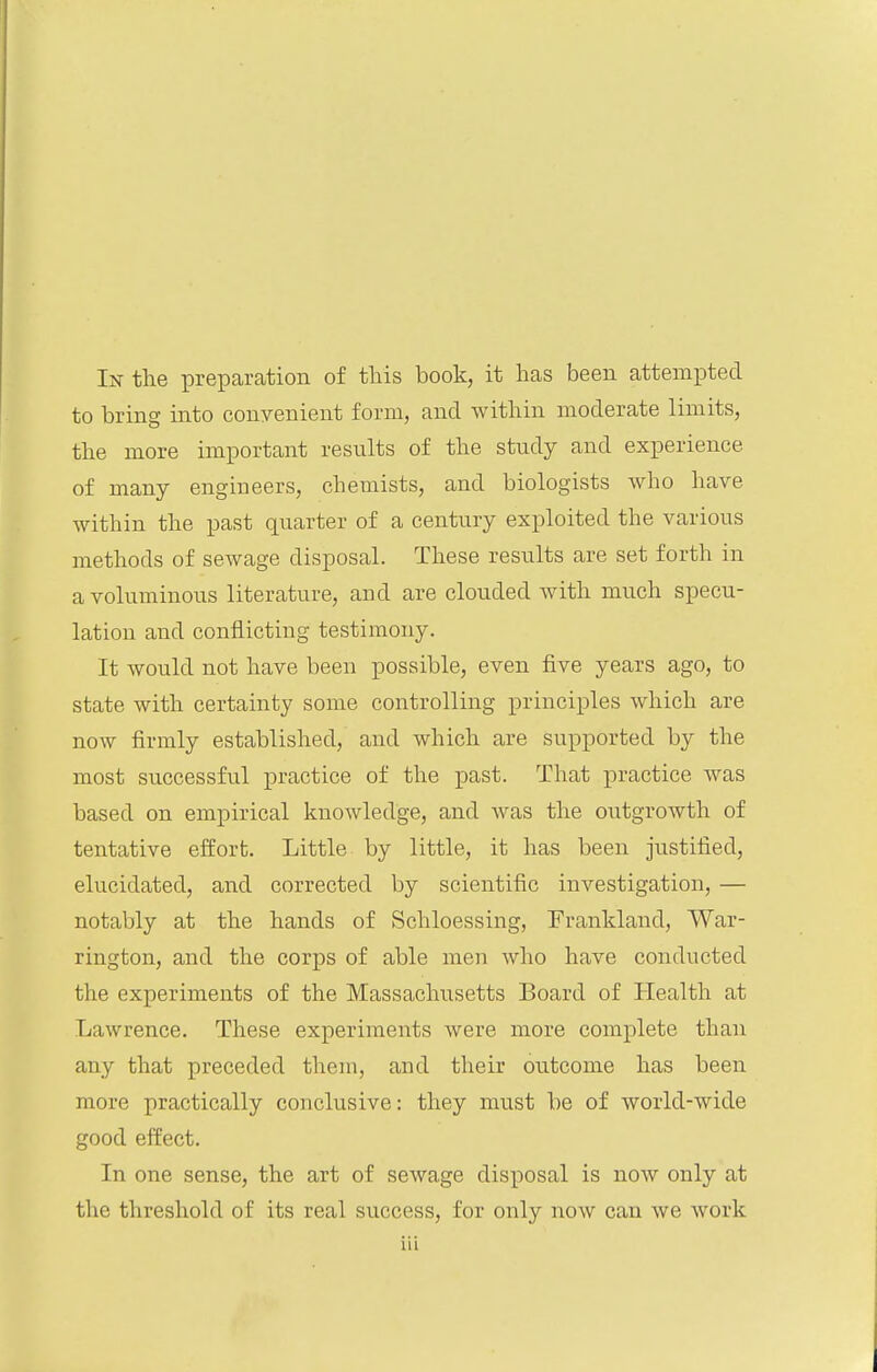to bring into convenient form, and within moderate limits, the more important results of the study and experience of many engineers, chemists, and biologists who have within the past quarter of a century exploited the various methods of sewage disposal. These results are set forth in a voluminous literature, and are clouded with much specu- lation and conflicting testimony. It would not have been possible, even five years ago, to state with certainty some controlling principles which are now firmly established, and which are supported by the most successful practice of the past. That practice was based on empirical knowledge, and was the outgrowth of tentative effort. Little by little, it has been justified, elucidated, and corrected by scientific investigation, — notably at the hands of Schloessing, Frankland, War- rington, and the corps of able men who have conducted the experiments of the Massachusetts Board of Health at Lawrence. These experiments were more complete than any that preceded them, and their outcome has been more practically conclusive: they must be of world-wide good effect. In one sense, the art of sewage disposal is now only at the threshold of its real success, for only now can we work Hi