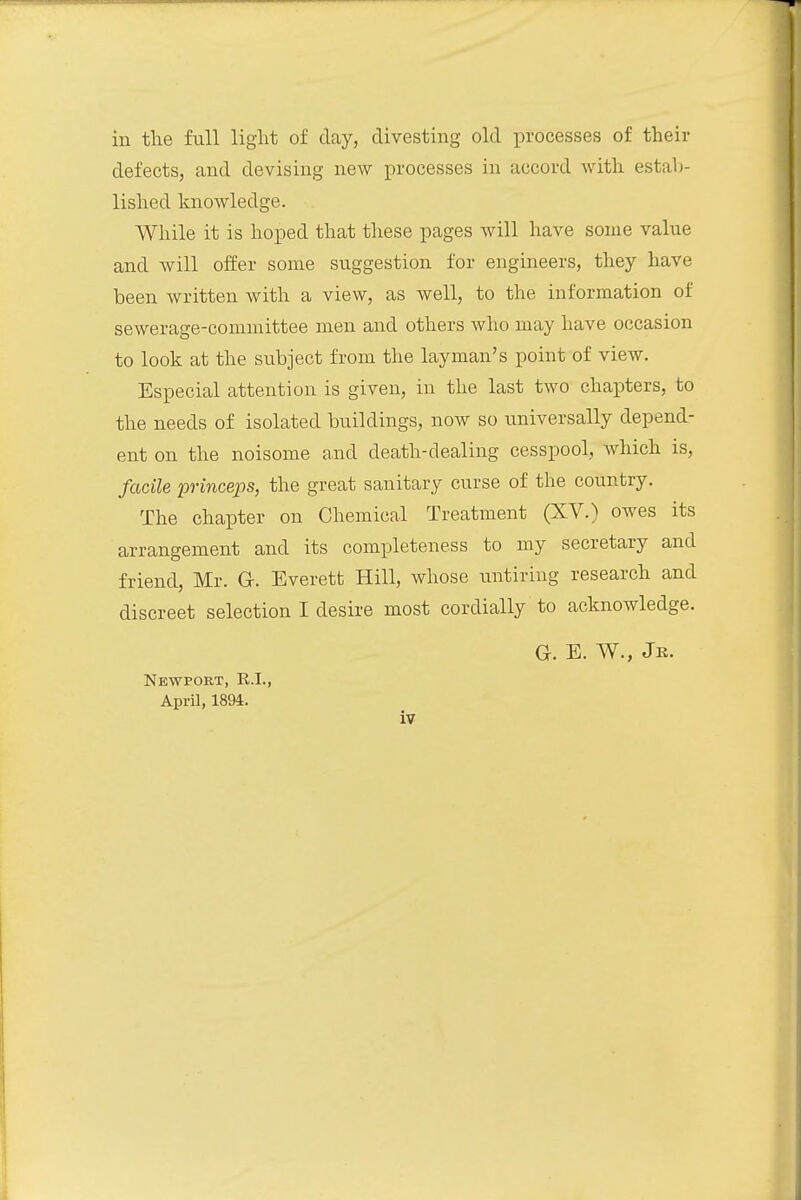 in the full light of day, divesting old processes of their defects, and devising new processes in accord with estab- lished knowledge. While it is hoped that these pages will have some value and will offer some suggestion for engineers, they have been written with a view, as well, to the information of sewerage-committee men and others who may have occasion to look at the subject from the layman's point of view. Especial attention is given, in the last two chapters, to the needs of isolated buildings, now so universally depend- ent on the noisome and death-dealing cesspool, which is, facile princeps, the great sanitary curse of the country. The chapter on Chemical Treatment (XV.) owes its arrangement and its completeness to my secretary and friend, Mr. G. Everett Hill, whose untiring research and discreet selection I desire most cordially to acknowledge. G. E. W., Jk. Newport, K.I., April, 1894.