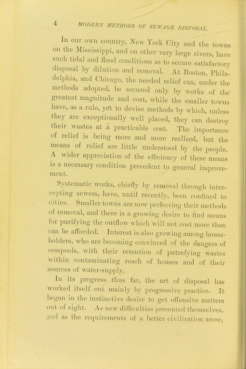 In our own country, New York City and the towns on the Mississippi, and on other very large rivers, have such tidal and flood conditions as to secure satisfactory disposal by dilution and removal. At Boston, Phila- delphia, and Chicago, the needed relief can. under the methods adopted, be secured only by works of the greatest magnitude and cost, while the smaller towns have, as a rule, yet to devise methods by which, unless they are exceptionally well placed, they can destroy their wastes at a practicable cost. The importance of relief is being more and more realized, but the means of relief are little understood by the people. A wider appreciation of the efficiency of these means is a necessary condition precedent to general improve- ment. Systematic works, chiefly by removal through inter- cepting sewers, have, until recently, been confined to cities. Smaller towns are now perfecting their methods of removal, and there is a growing desire to find means for purifying the outflow which will not cost more than can be afforded. Interest is also growing among house- holders, who are becoming convinced of the dangers of cesspools, with their retention of putrefying wastes within contaminating reach of houses and of their sources of water-supply. In its progress thus far, the art of disposal has worked itself out mainly by progressive practice. It began in the instinctive desire to get offensive matters out of sight, As new difficulties presented themselves, and as the requirements of a, better civilization arose,