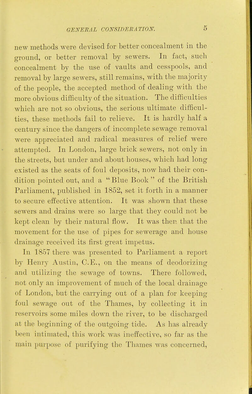 new methods were devised for better concealment in the ground, or better removal by sewers. In fact, such concealment by the use of vaults and cesspools, and removal by large sewers, still remains, with the majority of the people, the accepted method of dealing with the more obvious difficulty of the situation. The difficulties which are not so obvious, the serious ultimate difficul- ties, these methods fail to relieve. It is hardly half a century since the dangers of incomplete sewage removal were appreciated and radical measures of relief were attempted. In London, large brick sewers, not only in the streets, but under and about houses, which had long existed as the seats of foul deposits, now had their con- dition pointed out, and a  Blue Book  of the British Parliament, published in 1852, set it forth in a manner to secure effective attention. It was shown that these sewers and drains were so large that they could not be kept clean by their natural flow. It was then that the movement for the use of pipes for sewerage and house drainage received its first great impetus. In 1857 there was presented to Parliament a report by Henry Austin, C.E., on the means of deodorizing and utilizing the sewage of towns. There followed, not only an improvement of much of the local drainage of London, but the carrying out of a plan for keeping foul sewage out of the Thames, by collecting it in reservoirs some miles down the river, to be discharged at the beginning of the outgoing tide. As has already been intimated, this work was ineffective, so far as the main purpose of purifying the Thames was concerned,