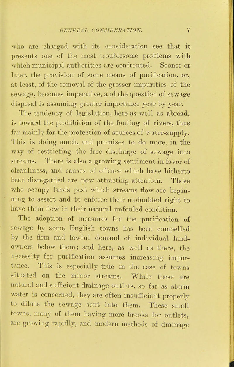 who are charged with its consideration see that it presents one of the most troublesome problems with winch municipal authorities are confronted. Sooner or later, the provision of some means of purification, or, at least, of the removal of the grosser impurities of the sewage, becomes imperative, and the question of sewage disposal is assuming greater importance year by year. The tendency of legislation, here as well as abroad, is toward the prohibition of the fouling of rivers, thus far mainly for the protection of sources of water-supply. This is doing much, and promises to do more, in the way of restricting the free discharge of sewage into streams. There is also a growing sentiment in favor of cleanliness, and causes of offence which have hitherto been disregarded are now attracting attention. Those who occupy lands past which streams flow are begin- ning to assert and to enforce their undoubted right to have them flow in their natural unfouled condition. The adoption of measures for the purification of sewage by some English towns has been compelled by the firm and lawful demand of individual land- owners below them; and here, as well as there, the necessity for purification assumes increasing impor- tance. This is especially true in the case of towns situated on the minor streams. While these are natural and sufficient drainage outlets, so far as storm water is concerned, they are often insufficient properly tf> dilute the sewage sent into them. These small towns, many of them having mere brooks for outlets, are growing rapidly, and modern methods of drainage